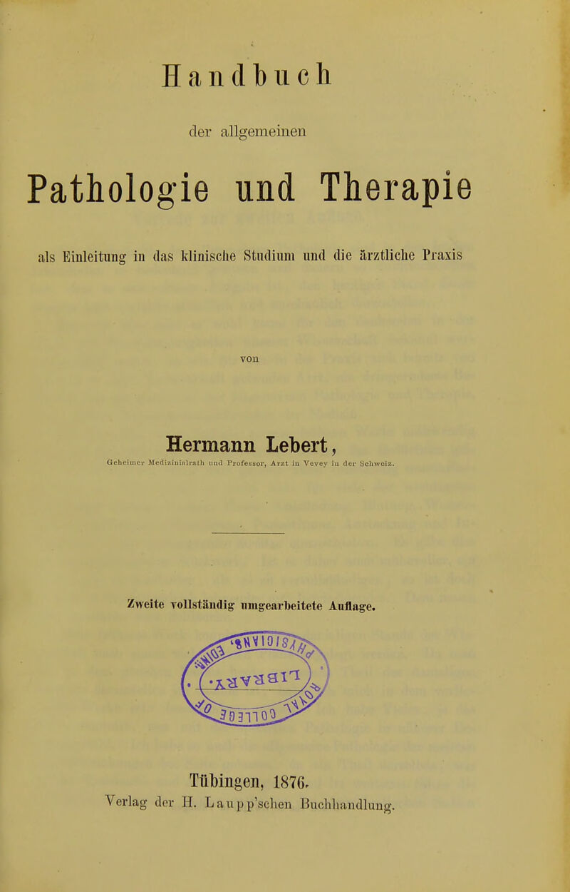 Handbuch der allgemeinen Pathologie und Therapie als Einleitung iu das klinische Studium und die ärztliche Praxis von Hermann Lebert, Gelieiincr Mediziiiinlratli und Professor, Arzt in Vevey iu der Schwoiz. TüMngen, 1876. Verlag der H. L a u p p'sclieii Buchliandluug.