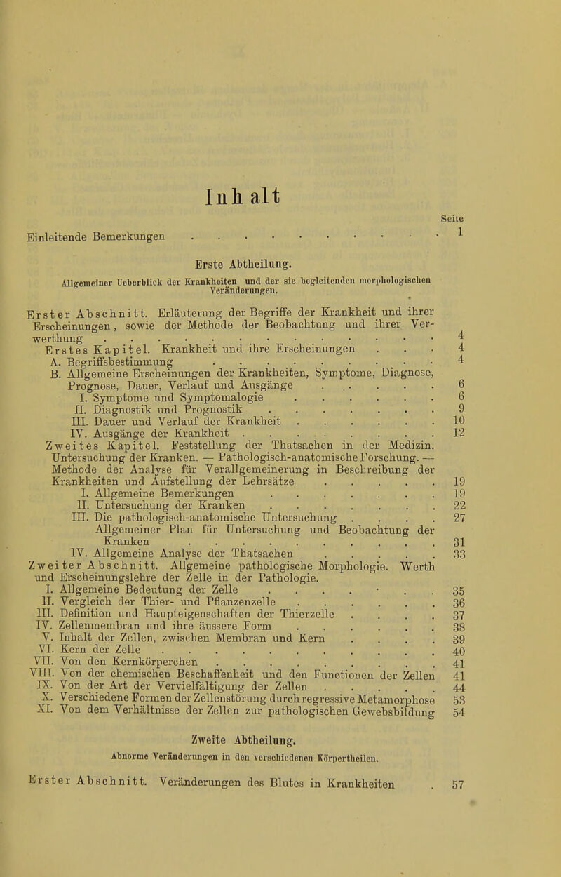 Inh alt Seite Einleitende Bemerkungen Erste Abtheilung. Allgemeiner üeberbliek der Krankheiten und der sie begleitenden morphologisclien Veränderungen. Erster Abschnitt. Erläuterung der Begriffe der Krankheit und ihrer Erscheinungen, sowie der Methode der Beobachtung und ihrer Ver- werthung ^ Erstes Kapitel. Krankheit und ihre Erscheinungen ... 4 A. Begriffsbestimmung . . . . . • . • • 4 B. Allgemeine Erscheinungen der Krankheiten, Symptome, Diagnose, Prognose, Dauer, Verlauf und Ausgänge ... . . . 6 I. Symptome und Symptomalogie 6 II. Diagnostik und Prognostik 9 III. Dauer und Verlauf der Krankheit 10 IV. Ausgänge der Krankheit . . 12 Zweites Kapitel. Feststellung der Thatsachen in der Medizin. Untersuchung der Kranken. — Pathologisch-anatomische Forschung. — Methode der Analyse für Verallgemeinerung in Beschreibung der Krankheiten und Aufstellung der Lehrsätze ..... 19 I. Allgemeine Bemerkungen . . . . . . .19 II. Untersuchung der Kranken ....... 22 III. Die pathologisch-anatomische Untersuchung .... 27 Allgemeiner Plan für Untersuchung und Beobachtung der Kranken 31 IV. Allgemeine Analyse der Thatsachen 33 Zwei ter Abschnitt. Allgemeine pathologische Morphologie. Werth und Erscheinungslehre der Zelle in der Pathologie. I. Allgemeine Bedeutung der Zelle ....... 35 II. Vergleich der Thier- und Pfianzenzelle 36 III. Definition und Haupteigenschaften der Thierzelle .... 37 IV. Zellenmembran und ihre äussere Form ...... 38 V. Inhalt der Zellen, zwischen Membran und Kern .... 39 VI. Kern der Zelle 40 VII. Von den Kernkörperchen 41 VIII. Von der chemischen Beschaffenheit und den Functionen der Zellen 41 IX. Von der Art der Vervielfältigung der Zellen 44 X. Verschiedene Formen der Zellenstörung durch regressive Metamorphose 53 XI. Von dem Verhältnisse der Zellen zur pathologischen Gewebsbildung 54 Zweite Äbtheilung. Abnorme Veränderungen in den vcrscbiedenen Körportheilcn. Erster Abschnitt. Veränderungen des Blutes in Krankheiten . 57