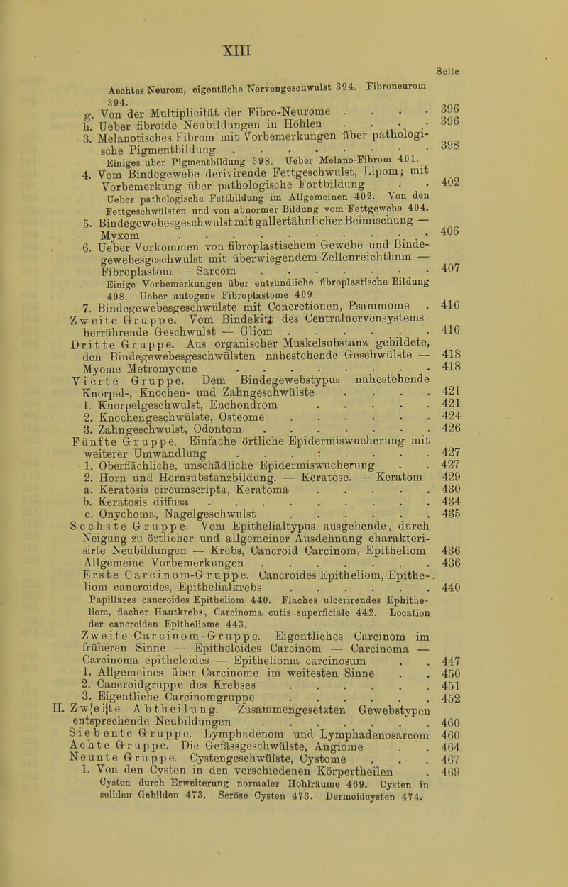 Seite Aeohtes Neurom, eigentliohe Nervengesohwulst 394. Fibroneurom 394. .jQa g. Von der Multiplicität der Fibro-Neurome . . . ' h. Ueber fibroide Neubildungen in Höhlen . • , • .• '^•^^ 3. Melanotisches Fibrom mit Vorbemerkungen über pathologi- sche Pigmentbildung Einiges über Pigmentbildung 398. Ueber Melano-Fibrom 401. 4. Vom Bindegewebe derivirende Fettgeschwulst, Lipom; mit Vorbemerkung über pathologische Fortbildung . • 402 Ueber pathologisohe Fettbildung im Allgemeinen 402. Von den Fettgeschwülsten und von abnormer Bildung vom Fettgewebe 404. 5. Bindegewebesgeschwulst mit gallertähnlicher Beimischung — Myxom r'- j ' '^^^ 6. Ueber Vorkommen von fibroplastischem Gewebe und Binde- gewebesgeschwulst mit überwiegendem Zellenreichthnm — Fibroplastom — Sarcom • • 407 Einige Vorbemerkungen über entzündliche fibroplastische Bildung 408. Ueber autogene Fibroplastome 409. 7. Bindegewebesgeschwülste mit Concretionen, Psammome . 416 Zweite Gruppe. Vom Bindekiti des Centrainervensystems herrührende Geschwulst — Gliom 416 Dritte Gruppe. Aus organischer Muskelsubstanz gebildete, den Bindegewebesgeschwülsten nahestehende Geschwülste — 418 Myome Metromyome 418 Vierte Gruppe. Dem Bindegewebstypus nahestehende Knorpel-, Knochen- und Zahngeschwülste . . . .421 1. Knorpelgeschwulst, Enchondrom 421 2. Knochengeschwülste, Osteome ...... 424 3. Zahngeschwulst, Odontom 426 Fünfte Gruppe. Einfache örtliche Epidermiswucherung mit weiterer Umwandlung 427 1. Oberflächliche, unschädliche Epidermiswucherung . . 427 2. Horn und Hornsubstanzbildung. — Keratose. — Keratom 429 a. Keratosis circumscripta, Keratoma ..... 430 b. Keratosis diffusa 434 c. Onychoraa, Nagelgeschwulst 435 Sechste Gruppe. Vom Epithelialtypus ausgehende, durch Neigung zu örtlicher und allgemeiner Ausdehnung charakteri- sirte Neubildungen — Krebs, Cancroid Carcinom, Epitheliom 436 Allgemeine Vorbemerkungen ....... 436 Erste Carcinom-G ruppe. Cancroides Epitheliom, Epithe-. liom cancroides, Epithelialkrebs 440 Papilläres cancroides Epitheliom 440. Flaches ulcerirendes Ephithe- liom, flacher Hautkrebs, Carcinoma cutis superficiale 442. Location der canoroiden Epitheliome 443. Zweite Garcinom-Gruppe. Eigentliches Carcinom im früheren Sinne — Epitheloidee Carcinom — Carcinoma — Carcinoma epitheloides — Epithelioma carcinosum . . 447 1. Allgemeines über Carcinome im weitesten Sinne . . 450 2. Cancroidgruppe des Krebses 451 3. Eigentliche Carcinomgruppe 452 Zwjeijte Abtheilung. Zusammengesetzten Gewebstypeu entsprechende Neubildungen 460 Siebente Gruppe. Lymphadenom und Lymphadenosarcom 460 Achte Gruppe. Die Gefässgeschwülste, Angiome . . 464 Neunte Gruppe. Cystengeschwülste, Cystome . . . 467 1. Von den Cysten in den verschiedenen Körpertheilen . 469 Cysten durch Erweiterung normaler Hohlräume 469. Cysten in soliden Gebilden 473. Seröse Cysten 473. Dermoidcyston 474.