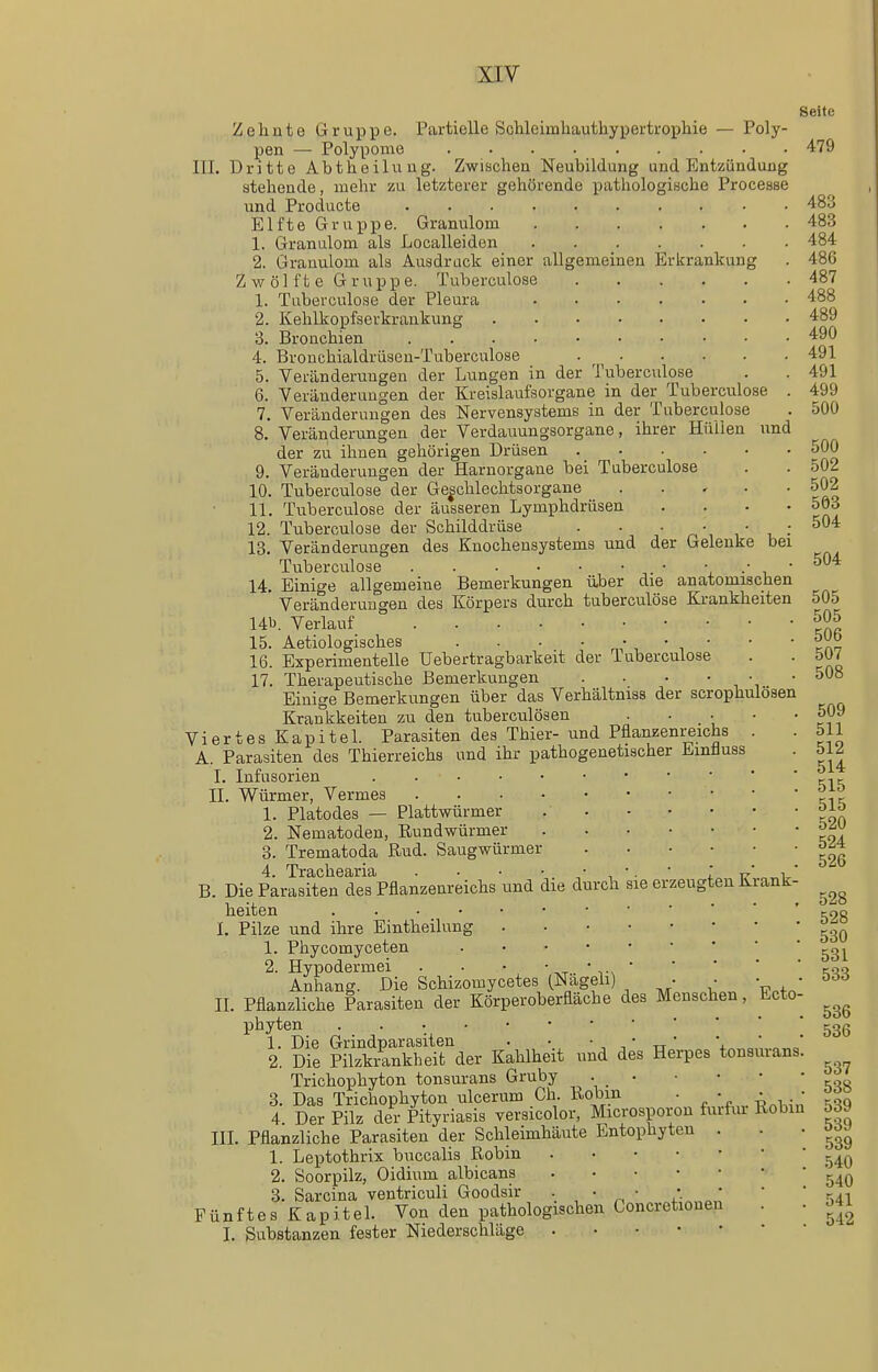 500 500 Seite Zelinte Gruppe. Partielle Schleimhauthyperkophie — Poly- pen — Polyponie 479 III. Dritte Abtheilung. Zwischen Neubildung und Entzündung stehende, mehr zu letzterer gehörende pathologische Processe und Producte 483 Elfte Gruppe. Granulom 483 1. Granulom als Localleiden 484 2. Granulom als Ausdruck einer allgemeinen Erkrankung . 486 Zwo] fte Gruppe. Tuberculose 487 1. Tuberculose der Pleura 488 2. Kehlkopfserkraukung 489 3. Bronchien 490 4. Bronchialdrüsen-Tuberculose 491 5. Veränderungen der Lungen in der Tuberculose . . 491 6. Veränderungen der Kreislaufsorgane in der Tuberculose . 499 7. Veränderungen des Nervensystems in der Tuberculose 8. Veränderungen der Verdauungsorgane, ihrer Hullen und der zu ihnen gehörigen Drüsen 9. Veränderungen der Harnorgane bei Tuberculose . . 502 10. Tuberculose der Ge|chlechtsorgane . . . . . 502 11. Tuberculose der äusseren Lymphdrüsen .... 5Ö3 12. Tuberculose der Schilddrüse . . • • • , : ^ 13. Veränderungen des Knochensystems und der Gelenke bei Tuberculose i.  ^ 14. Einige allgemeine Bemerkungen über die anatomischen Veränderungen des Körpers durch tuberculöse Krankheiten 505 Ub. Verlauf ^05 15. Aetiologisches .... • • • • • 16. Experimentelle Uebertragbarkeit der Tuberculose . . 507 17. Therapeutische Bemerkungen . . • • • • 508 Einige Bemerkungen über das Verhältniss der scrophulosen Krankkeiten zu den tuberculösen . • _ • • • 509 Viertes Kapitel Parasiten des Thier- und Pflanzenreichs . . 511 A. Parasiten des Thierreichs und ihr pathogenetischer Emüuss . 5iZ I. Infusorien cic II. Würmer, Vermes \\\ 1. Piatodes — Plattwürmer 2. Nematoden, Rundwürmer 3. Trematoda ßud. Saugwürmer 4. Trachearia . ■ ■ ■ • •. • l u B. Die Parasiten des Pflanzenreichs und die durch sie erzeugten Krank- heiten ' cpg I. Pilze und ihre Eintheilung 1. Phycomyceten 2. Hypodermei . . • ' -r * K.^'i Anhang. Die Schizomycetes (Nageli) • • • • ödö II. Pflanzliche Parasiten der Körperoberfläche des Menschen, Ecto- phyten ^gg 1. Die Grindparasiten . • • ' tt ' '4. 2. Die Pilzkrankheifc der Kahlheit und des Herpes tonsurans. Trichophyton tonsurans Gruby 3. Das Trichophyton ulcerum Gh. Uobm . • • . • 4 Der Pilz der Pityriasis versicolor, Microsporon furfm- Robin 539 III. Pflanzliche Parasiten der Schleimhäute Entophyten . . • oö« 1. Leptothrix buccalis Robin 2. Soorpilz, Oidium albicans 3. Sarcina ventriculi Goodsir • • • /■ „  ' rui Fünftes KapiteL Von den pathologischen Concretionen . • o4i I. Substanzen fester Niederschläge