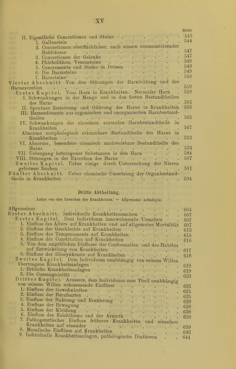 aussen communicirender IT. Eigentliche Concretionen und Steine 1. Gallenstein .... 2. Concretionen oberflächlicher, nach Hohlräume .... 3. Concretionen der Gelenke 4. Phlebolithen, Venensteine 5. Concremente nnd Steine in Drüsen 6. Die Darmsteine 7. Harnsteine .... Vierter Abschnitt Von den Störungen der Harnbildung und der Harnexcretion . . Erstes Kapitel. Vom Harn in Krankheiten. Normaler Harn . I. Schwankungen in der Menge und in den festen Bestandtheilen des Harns ........... II. Spontane Zersetzung und Gährung des Harns in Kjankheiten III. Harnsedimente aus organischen und unorganischen Harnbestand- theilen . . • IV. Schwankungen der einzelnen normalen Harnbestandtheile in Krankheiten Abnorme morphologisch erkennbare Bestandtheile des Harns in Krankheiten VI. Abnorme, besonders chemisch nachweisbare Bestandtheile des Harns . . VII. (Jebergang heterogener Substanzen in den Harn VIII. Störungen in der Excretion des Harns Zweites Kapitel. lieber einige durch Untersuchung der Nieren gebotene Zeichen Fünfter Abschnitt. Ueber chemische Umsetzung der Organbestand- theile in Krankheiten Seite 543 544 547 547 548 548 549 550 559 559 5G1 563 565 567 573 576 584 587 591 594 Dritte Abtheilung-. Lehre von den Ursachen der Krankheiten. — Allgemeine Aetiolog-ie. Allgemeines 604 Erster Abschnitt. Individuelle Krankheitsursachen .... 607 Erstes Kapitel. Dem Individuum innewohnende Ursachen . 607 1. Einfluss des Alters auf Krankheiten und auf allgemeine Mortalität 607 2. Einfluss des Geschlechts auf Krankheiten 613 3. Einfluss des Temperaments auf Krankheiten .... 615 4. Einfluss der Constitution auf Krankheiten 616 5. Von dem angeblichen Einflüsse der Conformation und des Habitus auf Entwickelung von Krankheiten 617 6. Einfluss der Idiosynkrasie auf Krankheiten 618 Zweites Kapitel. Dem Individuum unabhängig von seinem Willen übertragene Krankheitsanlagen 619 1. Erbliche Krankheitsanlagen 619 623 2. Die Consanguinität Drittes Kapitel. Aeussere, dem Individuum zum Theil unabhängig von seinem Willen zukommende Einflüsse 625 1. Einfluss der Gewohnheiten  625 2. Einfluss der Berufsarten 625 3. Einfluss der Nahrung und Ernährung 628 4. Einfluss der Bewegung .' ' 638 5. Einfluss der Kleidung 638 6. Einfluss des JReichthums und der Armuth ' '. '. [ 639 7. Pathogenetischer Einfluss früherer Krankheiten und einzelner Krankkeiten auf einander 639 8. Moralische Einflüsse auf Krankheiten . '. . . . ' 642 9. Individuelle Krankheitsanlagen, pathologische Diathesen . .' 644