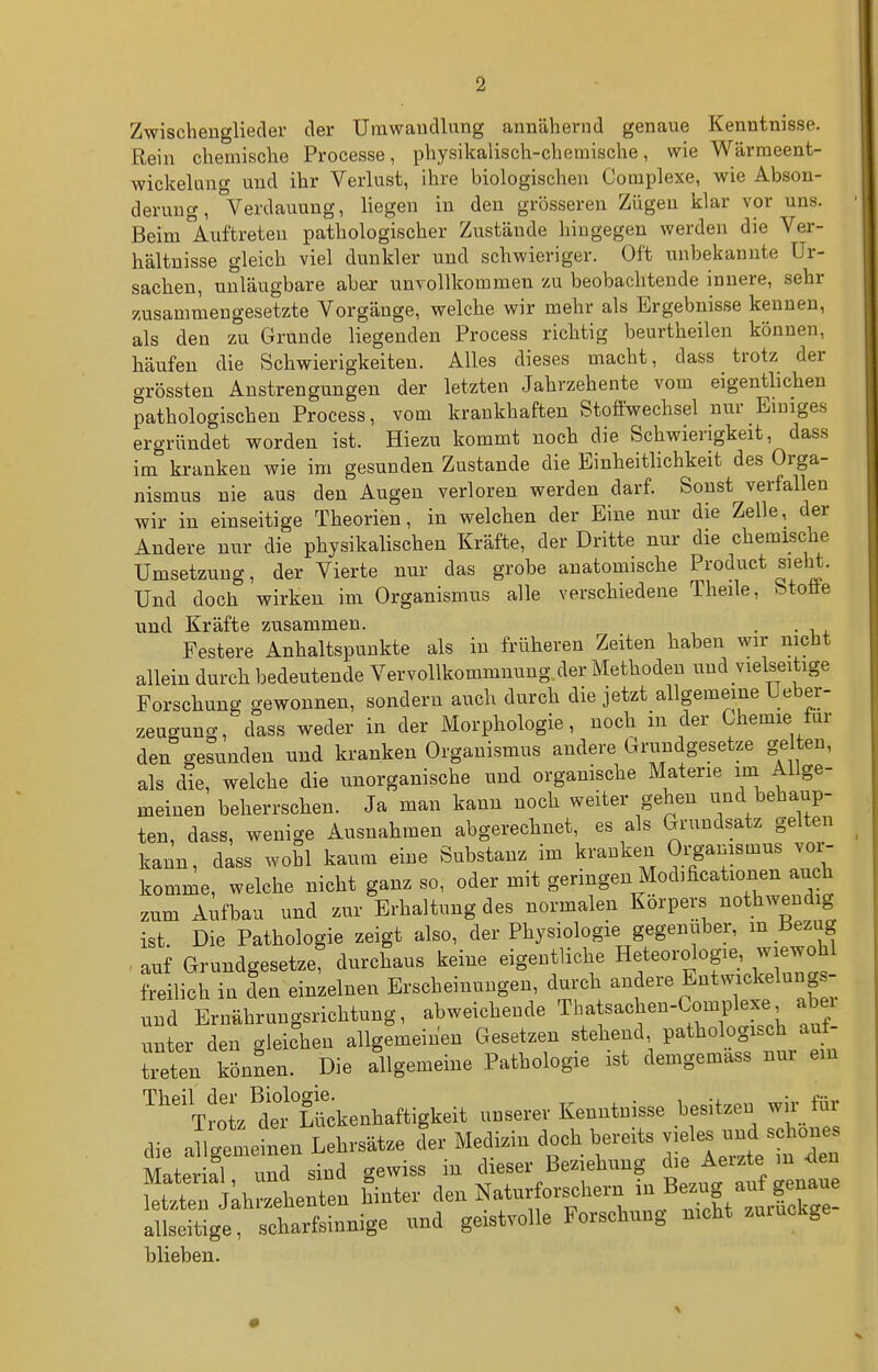 Zwischenglieder der Umwandlung annähernd genaue Kenntnisse. Rein chemische Processe, physikalisch-chemische, wie Wärmeent- wickelung und ihr Verlust, ihre biologischen Complexe, wie Abson- derung, Verdauung, liegen in den grösseren Zügen klar vor uns. Beim Auftreten pathologischer Zustände hingegen werden die Ver- hältnisse gleich viel dunkler und schwieriger. Oft unbekannte Ur- sachen, unläugbare aber unvollkommen zu beobachtende innere, sehr zusammengesetzte Vorgänge, welche wir mehr als Ergebnisse kennen, als den zu Grunde liegenden Process richtig beurtheilen können, häufen die Schwierigkeiten. Alles dieses macht, dass trotz der grössten Anstrengungen der letzten Jahrzehente vom eigenthchen pathologischen Process, vom krankhaften Stoffwechsel nur Einiges ergründet worden ist. Hiezu kommt noch die Schwierigkeit, dass im kranken wie im gesunden Zustande die Einheitlichkeit des Orga- nismus nie aus den Augen verloren werden darf. Sonst verfallen wir in einseitige Theorien, in welchen der Eine nur die Zelle, der Andere nur die physikalischen Kräfte, der Dritte nur die chemische Umsetzung, der Vierte nur das grobe anatomische Product sieht. Und doch wirken im Organismus alle verschiedene Theile, btoöe und Kräfte zusammen. . . Festere Anhaltspunkte als in früheren Zeiten haben wir nicht allein durch bedeutende Vervollkommnung,der Methoden und vielseitige Forschung gewonnen, sondern auch durch die jetzt allgemeine Ueber- zeugung, dass weder in der Morphologie, noch in der Chemie für den gesunden und kranken Organismus andere Grundgesetze gelten, als die, welche die unorganische und organische Materie im Allge- meinen beherrschen. Ja man kann noch weiter gehen und behaup- ten, dass, wenige Ausnahmen abgerechnet, es als Grundsatz gelten kann, dass wohl kaum eine Substanz im kranken Organismus vor- komme, welche nicht ganz so, oder mit geringen Modificationen auch zum Aufbau und zur Erhaltung des normalen Korpers nothwendig ist. Die Pathologie zeigt also, der Physiologie gegenüber, m Bezug . auf Grundgesetze, durchaus keine eigentliche Heteorologie, wiewohl freilich in den einzelnen Erscheinungen, durch andere Entwickelungs- nnd Ernährungsrichtung, ^^-«-1^^-^« ^ba sachen-Compk^^^^^ nnter den gleichen allgemeinen Gesetzen stehend, pathologisch auf txeten können. Die allgemeine Pathologie ist demgemass nur ein ^'tJ^L^^ ui^kenhaftigkeit unserer Kenntnisse besitzen wir für die allg'm^^^^^ 'er Medizin doch bereits vieles und schönes mL a^^^ gewiss in dieser Beziehung die Aerzte m <ien Serkh^zehenten hinter den Naturforschern ^^^^^^ allseitige, scharfsinnige und geistvolle Forschung nicht zuiuckge blieben. •