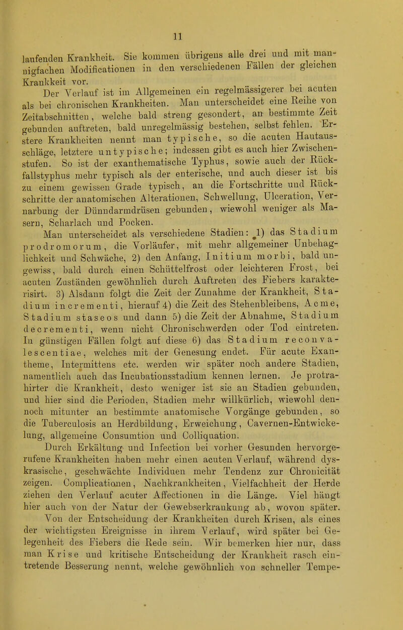 laufenden Kvanklieit. Sie kommen übrigens alle drei und mit man- iafachen Modificationen in den verschiedenen Fällen der gleichen nig Krankkeit vor. . i • i. Der Verlauf ist im Allgemeinen ein regelmässigerer bei acuten als bei chronischen Krankheiten. Man unterscheidet eine Reihe von Zeitabschnitteu, welche bald streng gesondert, an bestimmte Zeit gebunden auftreten, bald unregelmässig bestehen, selbst fehlen. Er- stere Krankheiten nennt man typische, so die acuten Hautaus- schläge, letztere untypische; indessen gibt es auch hier Zwischen- stufen. So ist der exanthematische Typhus, sowie auch der Rück- fallstyphus mehr typisch als der enterische, und auch dieser ist bis zu einem gewissen Grade typisch, an die Fortschritte und Rück- schritte der anatomischen Alterationen, Schwellung, Ulceration, Ver- narbung der Dünndarmdrüsen gebunden, wiewohl weniger als Ma- sern, Scharlach und Pocken. Man unterscheidet als verschiedene Stadien:^!) das Stadium prodromorum, die Vorläufer, mit mehr allgemeiner ünbehag- lichkeit und Schwäche, 2) den Anfang, Initium morbi, bald un- gewiss, bald durch einen Schüttelfrost oder leichteren Frost, bei acuten Zuständen gewöhnlich durch Auftreten des Fiebers karakte- risirt. 3) Alsdann folgt die Zeit der Zunahme der Krankheit, Sta- dium incrementi, hierauf 4) die Zeit des Stehenbleibeus, Acme, Stadium staseos und dann 5) die Zeit der Abnahme, Stadium decrementi, wenn nicht Chronischwerden oder Tod eintreten. In günstigen Fällen folgt auf diese 6) das Stadium reconva- lescentiae, welches mit der Genesung endet. Für acute Exan- theme, Intermitteus etc. werden wir später noch andere Stadien, namentlich auch das Incubationsstadium kennen lernen. Je protra- hirter die Krankheit, desto weniger ist sie an Stadien gebunden, und hier sind die Perioden, Stadien mehr willkürlich, wiewohl den- noch mitunter an bestimmte anatomische Vorgänge gebunden, so die Tuberculosis an Herdbildung, Erweichung, Cavernen-Entwicke- lung, allgemeine Consumtion und CoUiquatiou. Durch Erkältung und lufection bei vorher Gesunden hervorge- rufene Krankheiten haben mehr einen acuten Verlauf, während dys- krasische, geschwächte Individuen mehr Tendenz zur Chrouicität zeigen. Coniplicationen, Nachkrankheiten, Vielfachheit der Herde ziehen den Verlauf acuter AflFectionen in die Länge. Viel hängt hier auch von der Natur der Gewebserkraukung ab, wovon später. Von der Entscheidung der Krankheiten durch Krisen, als eines der wichtigsten Ereignisse in ihrem Verlauf, wird später bei Ge- legenheit des Fiebers die Rede sein. Wir bemerken hier nur, dass man Krise und kritische Entscheidung der Krankheit rasch ein- tretende Besserung nennt, welche gewöhnlich von schneller Tempe-