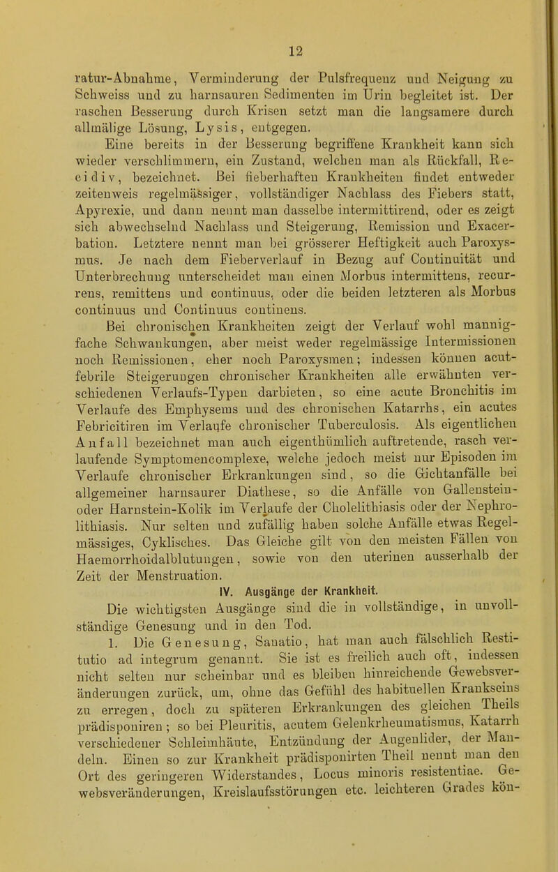 ratur-Abnalime, Vermiuderuug der Pulsfrequenz uud Neigung- zu Schweiss und zu liarnsaureu Sedimenten im Urin begleitet ist. Der raschen Besserung durch Krisen setzt man die langsamere durch alltnälige Lösung, Lysis, entgegen. Eine bereits in der Besserung begriffene Krankheit kann sich wieder verschlimmern, ein Zustand, welcben man als Rückfall, Re- cidiv, bezeichnet. Bei üeberhafteu Krankheiten findet entweder zeitenweis regelmässiger, vollständiger Nachlass des Fiebers statt, Apyrexie, und dann nennt man dasselbe intermittirend, oder es zeigt sich abwechselnd Nachlass und Steigerung, Remission und Exacer- bation. Letztere nennt man bei grösserer Heftigkeit auch Paroxys- mus. Je nach dem Fieberverlauf in Bezug auf Continuität und Unterbrechung unterscheidet man einen Morbus intermittens, recur- rens, remittens und continuus, oder die beiden letzteren als Morbus continuus und Continuus contiuens. Bei chronischen Krankheiten zeigt der Verlauf wohl mannig- fache Schwankungen, aber meist weder regelmässige Intermissioneu noch Remissionen, eher noch Paroxysmen; indessen können acut- febrile Steigerungen chronischer Krankheiten alle erwähnten ver- schiedenen Verlaufs-Typen darbieten, so eine acute Bronchitis im Verlaufe des Emphysems uud des chronischen Katarrhs, ein acutes Pebricitiren im Verlaufe chronischer Tuberculosis. Als eigentlichen Anfall bezeichnet man auch eigenthiimlich auftretende, rasch ver- laufende Symptomencomplexe, welche jedoch meist nur Episoden im Verlaufe chronischer Erkrankungen sind, so die Gichtanfälle bei allgemeiner harnsaurer Diathese, so die Anfälle von Gallensteiu- oder Harnstein-Kolik im Verlaufe der Cholelithiasis oder der Nephro- lithiasis. Nur selten und zufällig haben solche Anfälle etwas Regel- mässiges, Cyklisches. Das Gleiche gilt von den meisten Fällen von Haemorrhoidalblutungen, sowie von den uterinen ausserhalb der Zeit der Menstruation. IV. Ausgänge der Krankheit. Die wichtigsten Ausgänge sind die in vollständige, in unvoll- ständige Genesung und in den Tod. 1. Die Genesung, Sauatio, hat man auch fälschlich Resti- tutio ad integrum genannt. Sie ist es freilich auch oft, indessen nicht selten nur scheinbar und es bleiben hinreichende Gewebsver- änderungen zurück, um, ohne das Gefühl des habituellen Krankseins zu erregen, doch zu späteren Erkrankungen des gleichen Theils prädisponiren ; so bei Pleuritis, acutem Gelenkrheumatismus, Katarrh verschiedener Schleimhäute, Entzündung der Augenlider, der Man- deln. Einen so zur Krankheit prädisponirten Theil nennt man den Ort des geringeren Widerstandes, Locus minoris resistentiae. Ge- websveränderungen, Kreislaufsstöruugen etc. leichteren Grades köu-