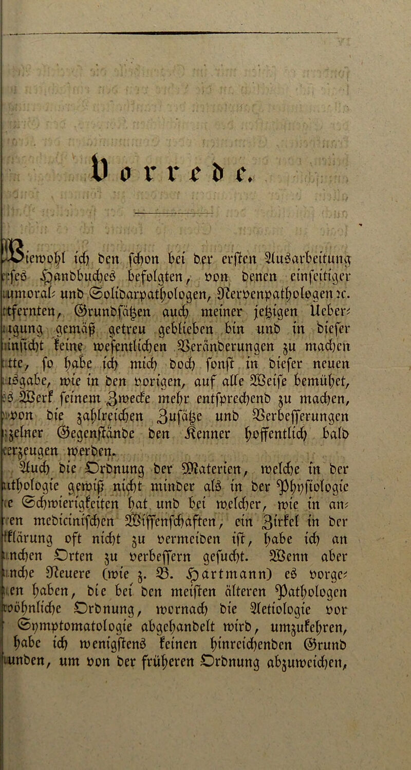 ^iewg§l ich ben fcbon bet bet* erftcit Aufarbeitung ::fef ^jftnbbud).ef befolgten, bon bencn einfeitigcr lumorab unb Solibarpathologen, Dferbenpathologen jc. :tfernten, ©runbfä|en auch meiner jeijigen lieber; agung gemäf getreu geblieben bin unb in feiefer ünftdjt feine wesentlichen .3S.eränberungen §u ntadjen :tte, fo l;abe id> mich bod) fonft in btcfer neuen ; tfgäbe, wie in ben hörigen, auf alte Söeife bemühet, :f 3Berf feinem Qivede mehr entfpredjcnb §u mad)en, wort bie $al;lreid)en 3uf^e urtb 53erbejferungen feiner ©egenffänbe ben Kenner fjojfentltd) halb (erzeugen werben. Auch bie Orbnung ber Materien, welche in bcr u^ologte gewiß ni^t ntinbcr alf in ber ^pftplogic te Scbwierigfcitcn bat unb bei welcher, wie in an; ■en ntcbicinifcßcn Äffenfcb affen, ein 3lrfrf iw ber tflärung oft nicht ju bermciben ijl, t^abe id) an i.neben Orten §u berbeffern gefucht. 2Öcnn aber i.nd)e teuere (wie §. 53. jpartmann) ef borge; i.en haben, bie bet ben meiften älteren Pathologen wohnliche Orbnung, wornad) bie Aetiologic bor Symptomatologie abgcl;anbelt wirb, umjufehren, habe ich wenigftenf feinen hinwtehenben ©runb 'tunben, um bon ber früheren Orbnung ab^uweidjen,