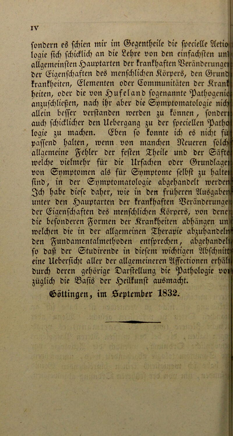 fonbern eö fdjicn mir im ©egentbeile bie fpccietle 2letii>h logie ficf) fcf)icf(id> an bie £ef)re non ben einfachen unll allgemeinften ipauptarten ber franfbaften 93eränberungei bcr Kigenfdjaften be3 menfd)Iid)en ^örper$, ben ©runtj !ranf(;eitcn, (Elementen ober Kommunitäten ber ^rani feiten, ober bie non jpufelanb fogenannte Patbogenie anjufcbließen, nacf) tyr aber bie (Symptomatologie nidj allein bcffer nerfianben merben §u fönnen, fonberi auch brieflicher ben Uebergang ju ber fpeciellen Patbo logt’e §u madjen. Kben fo fonnte ich eS nicht füj paffenb galten, menn non manchen teueren folcfy allgemeine geiler bcr feften Xfyrile unb ber (Säfte meldje ntelme(;r für bie Urfachen ober ©runblagei non (Symptomen alä für Symptome felbfl §u ^altei (tnb, in ber Symptomatologie abgebanbelt roerbcri 3d) biefe baber, mie in ben früheren 5lu$gabeti unter ben Jpauptarten ber franfbaften 93eränberungei| ber Ktgenfdjaften beö menfchlichen ^örperö, non bene 1 bie befonberen gönnen ber ^ranf(;eiten abbängen un| melchen bie in ber allgemeinen &beraPle abjubanbelnl ben gunbamentalmetboben entfprechen, abgebanbeljl fo baf ber Stubirenbe in biefem wichtigen 5lbfchnittj eine Ueberftcht aller ber allgemeineren ^Iffectionen erf)älj burch beren gehörige ©arjMlung bie Pathologie not jügltch bie 95aftö ber ipeilfunfb au$madjt. (fi>öttinjgen, im JörpUmber 1832.