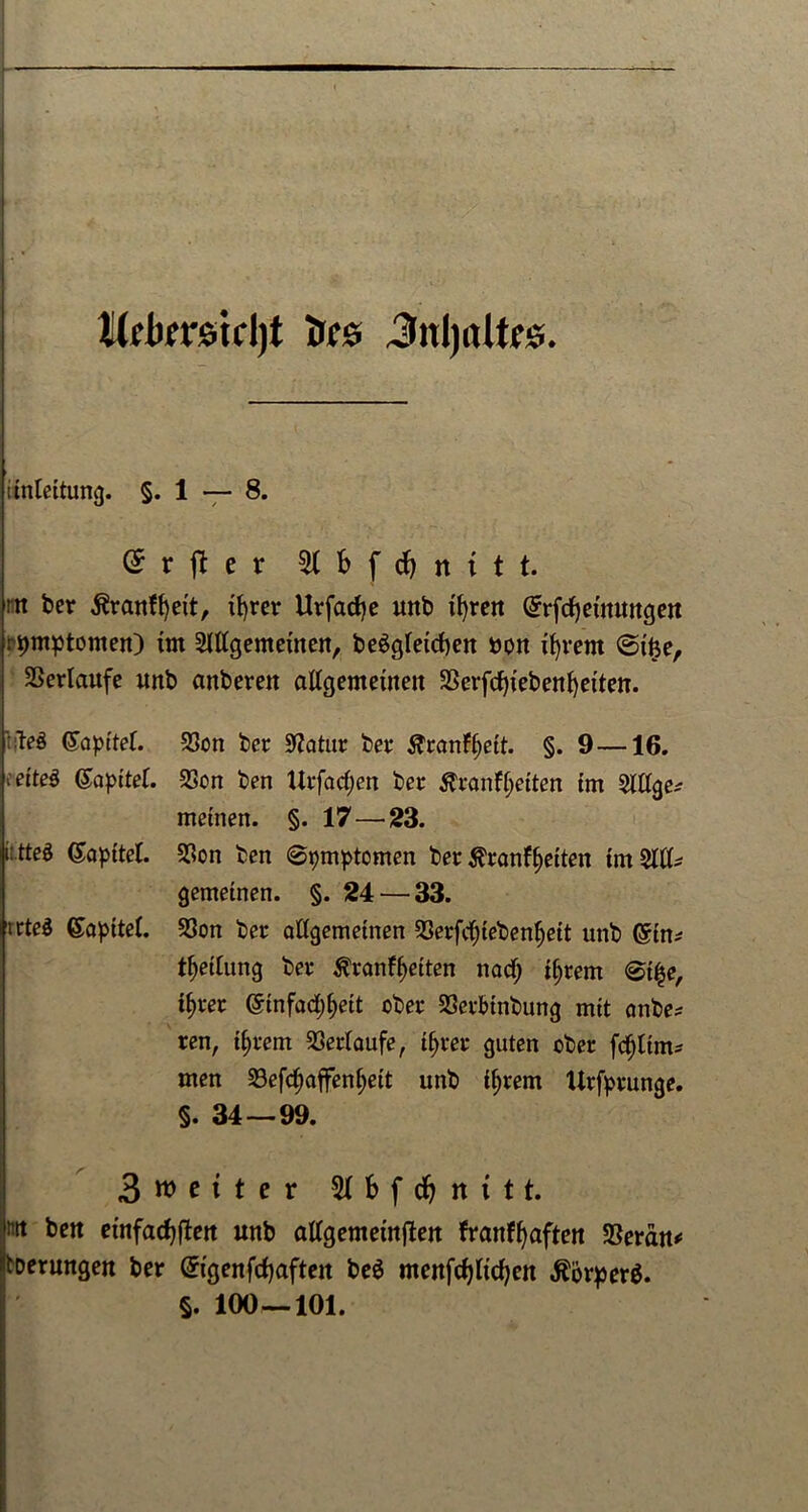 lllekmcljt tur© Jnljaltfe. unlettung. §.1 — 8. Grrjter 51 b f d) n i t t. rn ber $ranfl)eit, xf>rer ttrfacfye unb x^reit Grrfdjeimwgen rpmptomen) im Slllgemeinen, begleichen »on tfyvent ©ifte, Verlaufe unb anberen allgemeine« 3Serfd)iebent)eitett. t|Te$ (Kapitel, v’etteö (Sapitel. it.tteö (£apttel. uteS Kapitel. SSon ber Statur ber Äranff>ett. §. 9—16. 23on ben Urfadjen ber $ranfl)etten tm Slllge^ meinen. §. 17 — 23. $on ben @pmptomen ber $ranff)etten tm 5ltk gemeinen. §. 24 — 33. SSon ber allgemeinen S3erfc^teben^ett unb ©in* Teilung ber ^ranff>etten nad) tjjrern <©t|e, ifjrer @tnfad)^ett ober 23crbtnbung mit anbe* ren, tl>rem Verlaufe, t^rer guten ober fdjltm* men S3efd;affenl;eit unb tyrem Urfprunge. §. 34 — 99. Bunter d& nttt. m ben einfache« unb allgemeinen franffjaften SBerdn* toerungen ber Gngenfdjaften be$ menfchlidjen $ijrper$. §. 100—101.