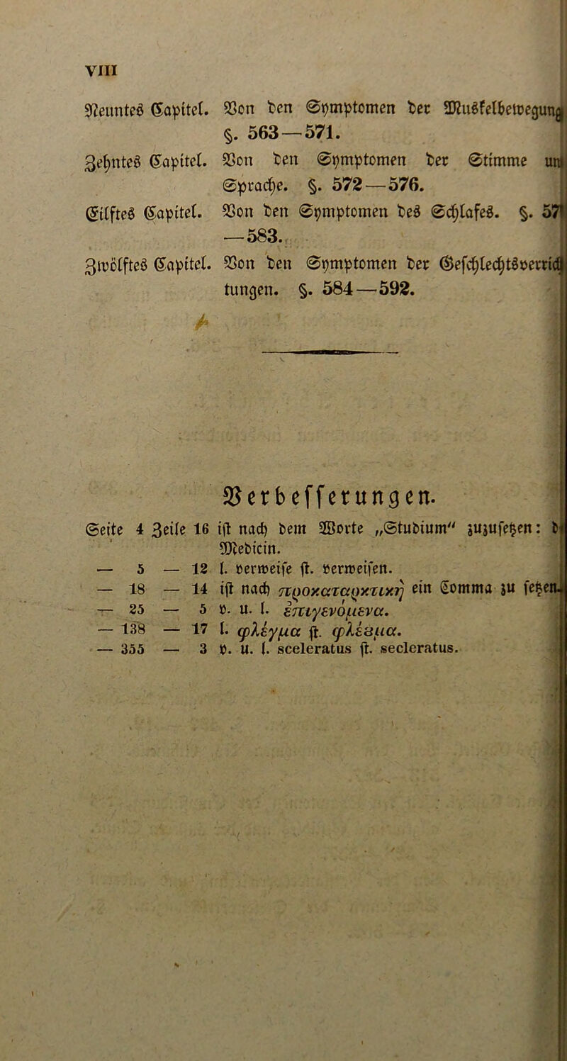 Neuntes (Sapttel. 3e§nte3 (Sapttct. QjitfteS (Sapitet. 3U5Öifteö (£apitet. S3on ten 0pmptcmen tec SKuöfel&etregunj §. 563 — 571. 23on ten 0pmptomen ter 0ttmme ur 0pvad)e. §. 572 — 576. Sßon ten ©pmptomen teS 0bfjtafe3. §. 53 — 583. 23on ten 0pmptomen ter ®efv^te<f)t$m*ricl tungen. §. 584—592. - $erbefferungen. ©eite 4 3eile 16 ift nad) bent Sorte „©tubium sujufe^en: bi 5Dtebfcin. — 5 — 12 l. »enoeife ft. öerreetfen. — 18 — 14 ift nad) TtQoy.axaQxzixr) ein Somma ju ie|en« — 25 — 5 o. u. I. sTCiyevof-ieva. — 138 — 17 I. (pXkyfxa ft. (pliüua. — 355 — 3 t). U. (. sceleratus ft. secleratus.