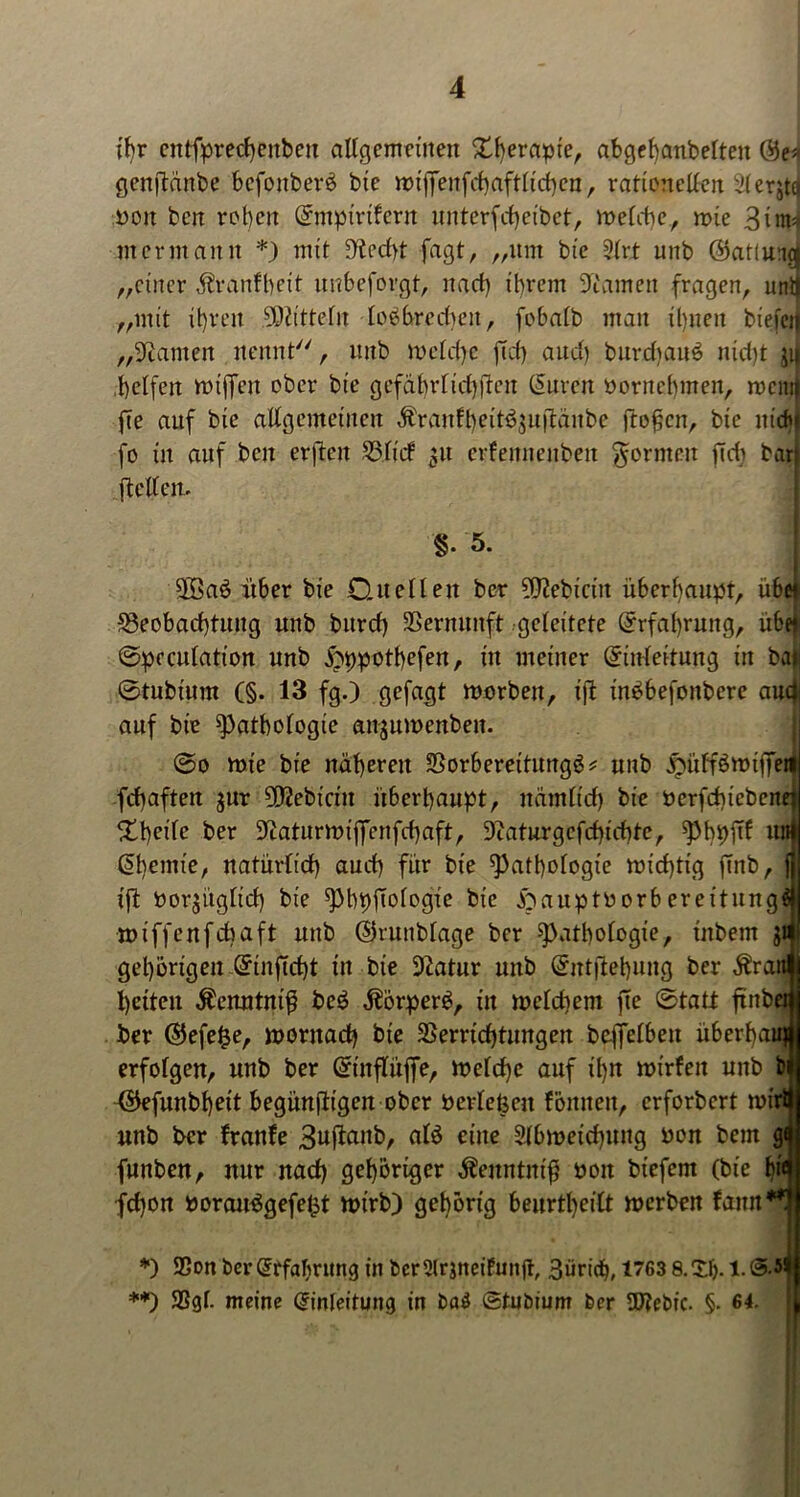 ihr entfprechenbeu allgemeinen Therapie, abgchanbelten Ee* genftänbe befonberb bie roiffenfchaftlicheu, rationellen iderjtd non ben rot)en Emptrtfern unterfcheibet, melcbe, roie 3im=j merntann *) mit D'techt fagt, „um bie 2lrt unb ©atluigi „einer Äranfbcit unbeforgt, nact) ihrem Flamen fragen, unij „mit ihren Mitteln lobbreduut, fobalb man ihnen biefeij „tarnen nennt, unb melcfyc ftef) auch burdiauS nid)t jij helfen ftuflen ober bie gefährlichen Suren öornebmen, mcinf fie auf bie allgemeinen Äranfheit6$u|lünbc flogen, bie nich fo in auf beit erftcu Blid p crfeunenbeit gönnen fidr bar (teilen. 8. 5. | $ßab über bie Duellen ber ^ebiciit überhaupt, üb« Beobachtung unb bnrcf) Vernunft geleitete Erfahrung, üb« ©pcculation unb jjppothefen, in meiner Einleitung in ba* 0tubium (§. 13 fg.) gefügt morben, tffc in^befonbere aud auf bie Pathologie an^umenben. ©o mie bie näheren Borbereitungg* unb ^ülförniffetl fchaften $ur 5D2ebicin überhaupt, nämlich bie nerfdüebcnej ber Slaturmiflfcnfchaft, Diaturgefchichte, pbpftf un Shemte, natürlich auch für bie Pathologie michtig ffnb, f ift öorjüglid) bie pbpftologie bie ftauptnorbereitungil miffenfehaft unb Skunblage ber Pathologie, inbem jt gehörigen Einftcht in bie 9Zatur unb Eutftehung ber Äraiw betten $enntnig beb dlörperb, in meldiem jie ©tatt ftnbcm ber E5efe§e, mornacb bie Berrichtnngen beffelbeit überhau* erfolgen, unb ber Etnflüffe, melche auf ü)n nürfeit unb bjl (SJefunbheit begünstigen ober berlefeen fönneit, erforbert nürtf unb ber franfe ulb eine Slbmeichuitg non bem gil funben, nur nach gehöriger äZenntnig non biefem (bie b^j fd)on norairögefeht nnrb) gehörig beurtheilt roerben fann**! *) SSon ber Erfahrung in bcr2lrjnetfunft, giirich, 1763 8. XI). 1. **) 58gl- meine Einleitung in ba£ ©tubium ber üftebic. §• 64. ■