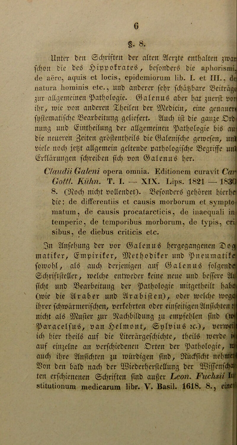 §. 8. Unter beit ©cfyrtften ber alten Slerjte enthalten $n?aa fd)on bie beb ^ippofrateä , befonberö bie aphorismij de aere, aquis et locis, epidemiorum lib. I. et III., dd natura hominis etc., nnb anberer fefyr fd)dt3bare Söei'träga $ur allgemeinen Pathologie. ©alenuö aber l)at juerfl öon tl)r, tote öon aitbereit Steilen ber SO^ebtctn, eine genauer» fpftentatifcfye Bearbeitung geliefert. Sind) i|1t bie gan$e Drbi nung unb Qrtntfyeilung ber allgemeinen Pathologie bis aui bie neueren feiten grojtentheilä bie ©alentfcfye gemefen, uni »tele itod) jegt allgemein geltenbe patt)ologifd>e begriffe uitl (irflarungen fdjreiben ffd> ooit ©alenuä l)er. Clciudii Galeni opera omnia. Editionem curavit Car Gottl. Kühn. T. I. — XIX. Lips. 1821 — 1830 8. (9iod) nid)t Poltenbet). Befonberö geboren f)tcrl>e bie: de differentiis et causis morborum et sympto- matum, de causis procatarcticis, de inaequali in-, temperie, de temporibus morborum, de typis, cri. sibus, de diebus criticis etc. 3n 2lnfel)ung ber hör (Salettuä f^ergegangerten £oo| matifer, Grntptrifer, 50tctI>obifer unb Pneumatife fomol)l, alb aud} berjemgen auf ©alenuö folgcitbe ©djriftjleller, U)elcl)e entrocbcr feine neue unb beffcre Sfr ftd)t unb Bearbeitung ber Pathologie mttgetfjeilt habe (rnie bie Sir ab er unb Sir ab iften), ober meiere mege ihrer fdtmürmerifdjeit, oerfehrten ober einfeih’gen SlnfTdyten j: nicht alb DO^ufter $ur 9cad)bilbung ju empfehlen finb (m P'aracelfuö, nan ijbelmont, ©plmu$ tc.), nermeiij id) hier theilö auf bie $h'terärgefd)id)te, tbeilö ioerbe i«j auf einzelne an Perfd)iebeneit £)rten ber Pathologie, njj aud) ihre Sin flehten $u mürbigeit finb, 9frtcffTd)t nebmeij Bon ben balb nad) ber ©teberfyerftetftmg ber BSiffenfchaii ten erfd)tencncn @d)riftcn finb außer Leon. Fuchsii In* stitutionum medicarum libr. V. Basil. 1618. 8., cittcf;