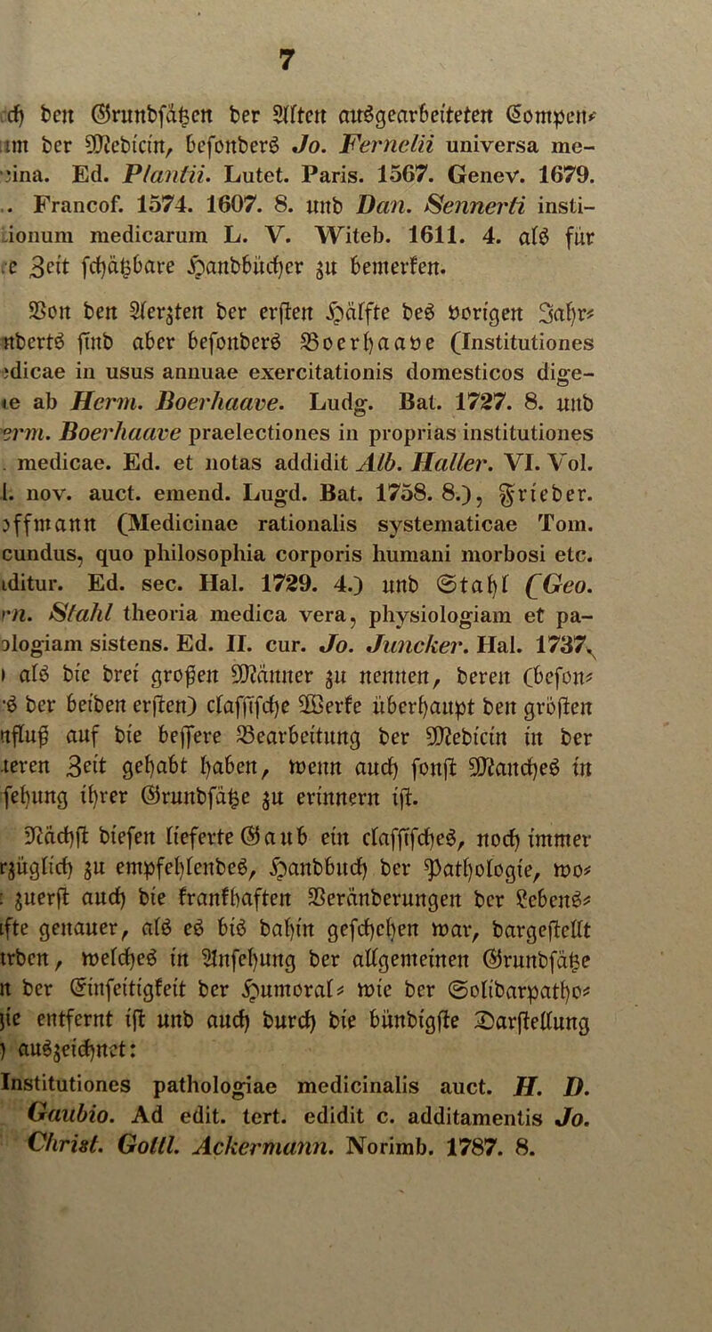 cf) bcjt ©ruttbfd^cn ber 5Utett cnrögearbeiteten Otompen*-- ittt ber SOicbicin, befonberb Jo. Fernein universa me- nna. Ed. Pfantii. Lutet. Paris. 1567. Geiiev. 1679. .. Francof. 1574. 1607. 8. unb Dan. Sennerti insti- ionum medicarum L. V. Witeb. 1611. 4. alb für :e 3cit fct)dt36are £anbbücf)cr ju benterfen. SSon ben 5fer^teit ber erjlett Raffte beb vorigen 3al)r* nbertb ftnb aber befonberb Boerl)aa»e (Institutiones ;dicae in usus annuae exercitationis domesticos diae- te ab Herrn. Boerhaave. Ludg. Bat. 1727. 8. mtb erm. Boerhaave praelectiones in proprias institutiones . medicae. Ed. et notas addidit Alb. Haller. VI. Vol. I. nov. auct. einend. Lugd. Bat. 1758.8.), ^rteber. off mann (Medicinae rationalis systematicae Tom. cundus, quo philosophia corporis humani morbosi etc. iditur. Ed. sec. Hai. 1729. 4.) unb ©tabl QGeo. rn. Stahl theoria medica vera, physiologiam et pa- ologiam sistens. Ed. II. cur. Jo. Juncker. Hai. 1737N » alö bic bret großen Scanner ju nennen, bereit (befon* ■b ber beiben erften) cfaffTfctje 2Berfe überhaupt beit großen nfluß auf bie beffere Bearbeitung ber SD^ebtctrt tit ber .teren 3«t gehabt fyaben, mcttn aucf) fottß SDtaitcpeb in felpmg ü)rer ©runbfd£e $u erinnern iß. üftacbß btefert lieferte ($ a u b ein clafßfcbeb, nocf) immer rjitglicf) $u entpfef)lenbeb, ^anbbucf) ber 9>atl)olögte, mo* : $uerß and) bie franfbaften Berdnberungeit ber 2ebeitb* ifte genauer, alb eb bib bal)in gefcßcben mar, bargeftellt trben, melcßeb in 21nfel)uitg ber allgemeinen ©runbfd^e n ber (üriitfeitigfeit ber ^untora!* mie ber ©olibarpatfyo* ße entfernt iß unb aucf) burcf) bie bünbigße Sarßellung ) anbjeicf)net: Institutiones pathologiae medicinalis auct. H. D. Gaubio. Ad edit. tert. edidit c. additamentis Jo. Christ. Goltl. Ackermann. Norimb. 1787. 8.