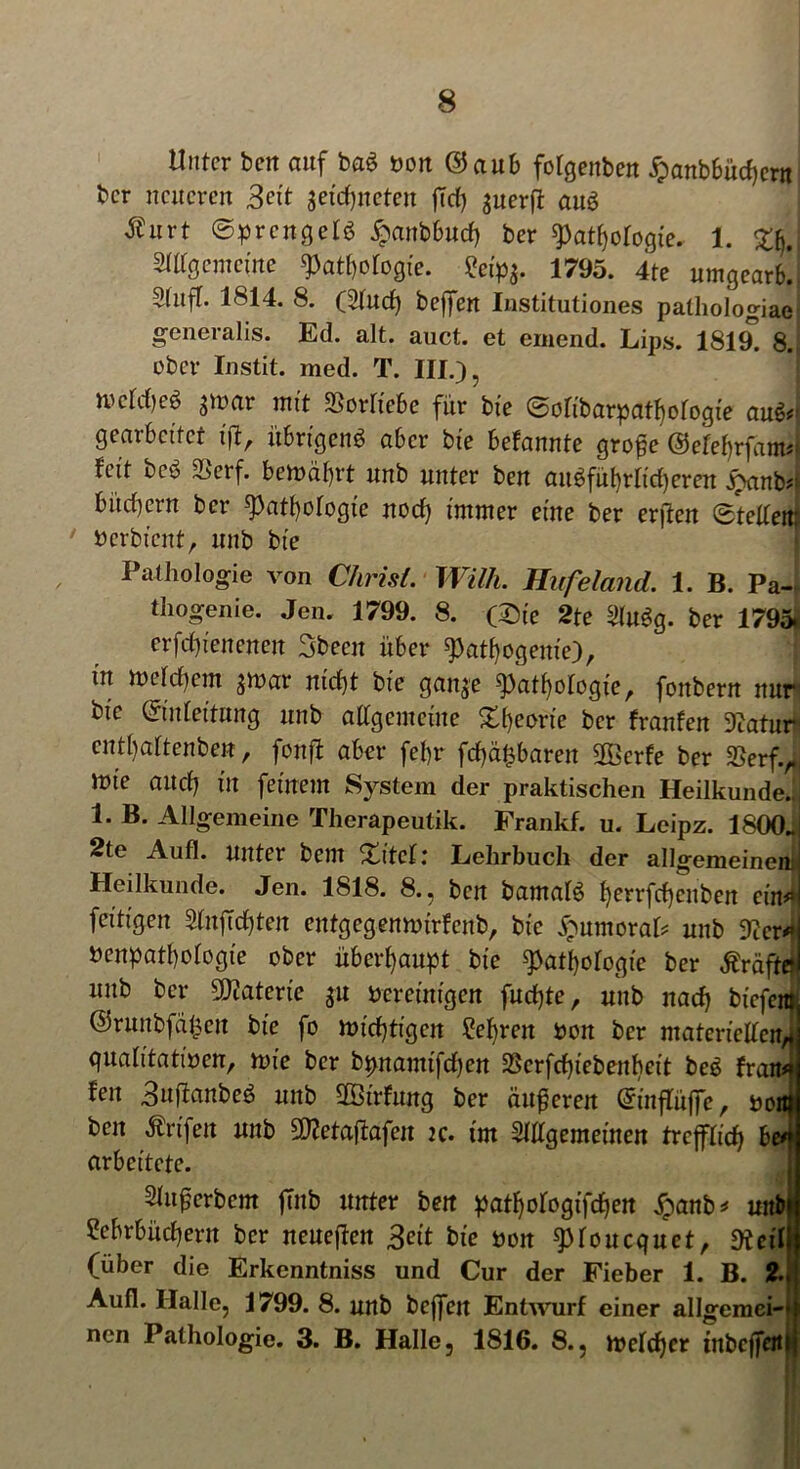 Unter ben auf ba$ bon ©aub folgenben £anbbüd)ern bcr neueren Bett get'djneten ftcf> gnerft auö Äurt ©prcngelg ^anbburf) ber Pathologie. 1. £jd Allgemeine Pathologie. £eip$. 1795. 4te umgearb!. Stuft. 1814. 8. (Aud) beffen Institutiones pathologiae generalis. Ed. alt. auct. et einend. Lips. 1819. 8., ober Instit. med. T. III.), mld)eö $mar mit Sorüebe für bie ©olibarpathologie au$#> gearbeitet ift, übrigens aber bte befannte grofe ©efefjrfanw feit bco i^erf. bemäbrt nnb unter ben anSfüt)rlid)eren j8anb#; bindern bcr Pathologie noch immer eine ber erften Steilem ' berbient, nnb bt'e Pathologie von Christ. Willi. Hufeland. 1. B. Pa- thogenie. Jen. 1799. 8. (Die 2te AuSg. ber 1795. erfdp'enenen Sbecn über pathogenie), in rocldicm jtoar nicht bte gaige Pathologie, fonbern nur bic ©ideitung nnb allgemeine Xf)etJrte bcr tränten Diatur cntl)aftenben, fonft aber fehr fd)ä£baren SOBerfe ber SSerf.,., mte and) m feinem System der praktischen Heilkunde. 1. B. Allgemeine Therapeutik. Frankf. u. Leipz. 1800J 2te Aufl. unter bem Xitel: Lehrbuch der allgemeinem] Heilkunde. Jen. 1818. 8., ben bamalS h^rfchcuben cin#‘j fertigen AnfTchten entgcgennnrfenb, bte Unmoral* nnb 3^cr^| benpathologie ober überhaupt bte Pathologie ber Äräftel nnb bcr Materie ^u bereinigen fud)te, uub nach biefera ©runbfäfcen bte fo wichtigen Lehren bon ber materiellen* qualitatiben, nue ber bpnamtfdjen SScrfchiebenbeit beS trän#? feit ,3ujfanbeS nnb üBtrfung ber äußeren Grinflüffe, bottf beit Ärtfen nnb dftetaftafeit k. tut Allgemeinen trefflich be#» arbeitete. Anwerbern ftnb unter bett pathologifchen £anb* unb| Lehrbüchern ber neueren Beit bie bon pioucquet, di eil (über die Erkenntniss und Cur der Fieber 1. B. 2. Aufl. Halle, 1799. 8. unb beffen Entwurf einer allgemein nen Pathologie. 3. B. Halle, 1816. 8., tbeld)cr tnbefferti