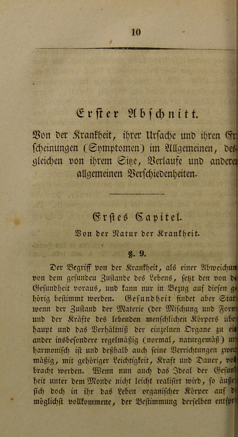 £ r ft e r 2t 6 f df> n t11 Seit t>er ^ranffcett, ifyret Urfacfyc tmt> ifjren (5r| Meinungen (Symptomen) im Allgemeinen, t>e& gleichen t>on intern @i|e, Verlaufe unt> änderet allgemeinen ®erfd>iet)enl>eiten. ©rfteS Sapitel. 25on ber Statur ber Äranfbeit. §. 9. £er SSegriff »on ber Äraitfljett, afö einer 2tbi»eid)Uiti »oit bem gefunbeu 3uftanbe be3 2eben£, fe£t beit non bi ($5efunbl)eit ttorauS, ttrtb fann nur in 25e$ug auf btefeu g« fyorig beftimmt merben. ®efunbl)eit ßmbet aber ©tat) wenn ber B^flanb ber 5D2atcrte (ber 9Dctfrf)ung unb $erm ttnb ber Äräfte be6 lebenbeit utenfd)fi'd)eit ÄörperS übe» fyaupt unb ba$ 2Scrf)ältitiß ber einzelnen Organe $u eil anber ütöbefoitbere regelmäßig (normal, naturgemäß) uti f)arntottifd) tfl unb beßßalb and) feine 2Serrid)tungen gmeä mäßig, mit gehöriger £cid)tigfctt, $raft unb Raiter, »ol bracf)t mcrbcit. 2ßcnit nun and) baö Sbcal ber ©cfunl beit unter bem 2D?onbc nid)t leicßt rcaliftrt nn'rb, fo äußc) ffd) bod) in tf)r baö ?ebcn orgaitifdjcr Körper auf bl mogttd)fl »ollfomnteite, ber Söeßimmung bcrfelbcit cittfpf*