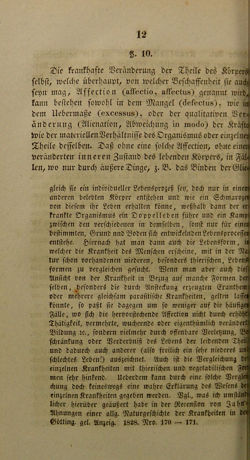 §. 10. Sic franffyafte SSeränberitng ber £f)etlc be$ Äorpcräi fclbft, n>cfd)e überhaupt, von ft>elcf)cr 23efchajfenf)ett ffe aud)t fepn mag, Slffection (affectio, affectus) genannt n>trbA famt befielen fon?oI)f in bent fanget (defectus). mie int bem Uebcrmaße (excessus). ober ber qualitativen SSer^ anbermtg ÖMtenattou, $ll»oetd)ung in modo) ber dtraftq inte ber materiellenSerbäitniflfe beb£)rgani6mu6 ober einzelnen Steile bcjfelbcn. 2>af3 ol)ne eine folcfye Sljfection, ohne einen Peranberteir inneren 3nflaitb bc$ lebenben Äorperö, in $dl* len, n?o nur burd) änfere^inge, $. S3. baö S3tnben ber ©lie< gleich fte ein inbt'pibueller SebenSprojef; fep, bod) nur in einem attberen belebten Törper entftehen unb tt>ie ein ©chmaroje* pott biefem ihr Scben erhalten Tonne, wefhalb bann ber eh franfte DrgamVmuS ein Doppelleben führe unb ein Tampi smifchen ben »erfcht'ebenen in bemfelben, fonfr nur für eine« beffimmten, ©runb nnb löoben (Icf) entwicfelubenSebenSproceffeit entftehe. hiernach hat man bann and) bie Lebensform, i» welcher bie Tranfheit be$ UJienfchen erfcheine, mit in ber 9?at| tur fd)on porlfanbenen nieberen, befonberS thierifchen, Sebent formen ju vergleichen gefud)t. 5®enn man aber auch biefl 5lnjld)t Pon ber Trautheit in SBe^ug auf manche formen betii felben, befonberS bie burd) Slnjlecfung erzeugten (Jranthentf ober mehrere gleichfam parafitifche Transiten, gelten laffei tonnte, fo pajjt (le bagegen um fo weniger auf bie häufige« Sälle, wo (Id) bie herpocftechenbe Slffection nicht burch erhöht!! Xhätigfeit, permehrte, wud)ernbe ober eigenthüntlid) Peränberttj 23ilbung tc., fonbern pielmehr burch offenbare 93erle£ung, 33d fdfränfung ober SSerberbnifj be$ Lebens ber leibenben £1)4} unb baburd) auch attberer (alfo freilich ein fel)r niebereS un3| fd)led)teö Leben!) au$jeid)net. 5lud) iff bie 3Sergleid>ung bei einzelnen Trantheiten mit thierifchen unb pegetabilifd)en gor» men fel)r hintenb. Ueberbent tarnt burch eine fold)e SSergleS d)uttg bod) feineSwegö eine wahre Grrtldrung be$ SßefenS bfj einzelnen Trautheiten gegeben werben. 9Sgl., waS ich umffättHj lieber hierüber geäußert habe in ber {ftecenjton pon 3«I Ahnungen einer allg. 9iaturgefchichte ber Trautheiten in be# ©btting. gel. atngeig. 1828. 9?ro. 170 — 171.