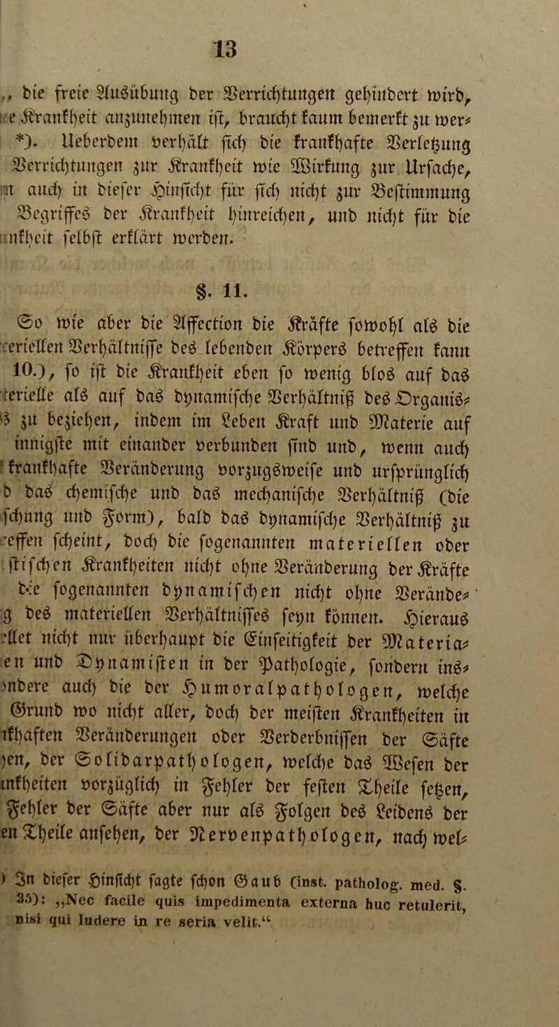 , bie freie 2(U$ubuug ber Verrichtungen get)iubcrt nu'rb, : e ^'rcmfl)eit anjunetjmen ifit, brauchtfaum bcmerftsu rner# *)• Uebcrbent berf)ä(t ftd) bie franffjafte Verfemung Verrichtungen jur $ranfl)eit tbie VStrfung sur. Urfache, rat and) in btefcr jptnjTcht für fM) nicht sur Veftimmung SSegriffeö ber dtranfbeit biitrcidien, unb nicht für bie : nfbcit fetbft erftart inerben. §. 11. @o ttn'e aber bie Stffection bie Prüfte foit>of)t at£ bie cerieffen Verhäftmjfe beö tebenben $örperö betreffen fatut 10.), fo ift bie $ranff)et't eben fo tbent'g bto£ auf ba$ ieriette afö auf baö bpnamifcf)e Verhältnis beg£)rgani& su bestehen, ittbcnt im Sebeit Äraft unb Materie auf innigfte mit einanber nerbunben ffitb unb, mettn auch ‘ fr auf hafte Veränberung borsug$tt>etfe unb urfprüngftch b baö chemifche unb baö mechanifd)e Verf)ättnif) (bie fchnng unb $orm), batb baö bpnamifdje Verhältnis $u •effen fcheint, bod) bie fogenannten materietten ober ftifchen $ranff)eiten nicht ohne Veränberung ber Kräfte bie fogenannten bpnamtfchen nicht ohne Veränbe*' g beö materietten Verhättnijfeö fcpn fönnen. hieraus -ttet nicht nur überhaupt bie (Sinfeitigfeit ber 9DJ a terfa= en unb Spnamiften in ber Pathologie, fonbern \x&* )nbere auch bie ber £umoratpathotogen, tbetcfje ©runb mo nicht atter, bod) ber meifiten Äranfheiten in tfhaften Verärgerungen ober Verberbnijfert ber ©äfte )en, ber ©otibarpatt)ofogen, tbefd)e baö 5Befen ber mfheiten borsügticf) in $et)ter ber feften Steile fe£en, $et)ter ber ©äfte aber nur at$ $otgert beg fribenö ber en Xheite anfehen, ber 9£erbenpatl)otogen, nachtbeb ) 3n btefer &inftcht fagte fcf)on ©aub (inst, patholog. med. §. 35): „Nec facile quis impedimenta externa huc retulerit, nisi qui ludere in re seria velit.“