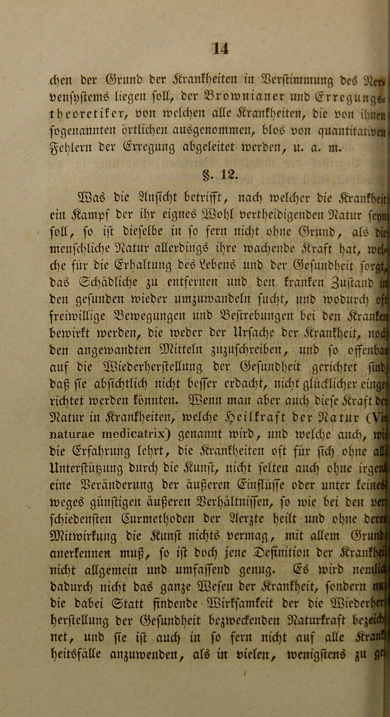 cl)cn ber ©runb ber ^ranfbeiten in 23erffcimmung beS 9tmi nenfpftemS liegen folt, ber 23rott>nianer unb @rregung&i tl)eoretifer, oott metdhen attc Äranf feiten, bie Pott ihnen! fogenaitnten örtlichen ausgenommen, btoS non quantitativem §ct)(crn ber Erregung abgeleitet merben, u. a. nt. §. 12. 2SaS bie 5(ttftd}t betrifft, naef) metcher bie ^raitfheit! ein Äampf ber it)r eignes Sßßobjt »ertfyeibigenben Statur fepn folt, fo ift biefetbe in fo fern nid)t ohne ©runb, atS bie mcnfd)tid)e ^atnr attcrbingS if)re madjenbe dtraft hat, tveb d)c für bie Grrl)attung beS ?ebcnS unb ber @efunbl)eit forgt, baS ®d)dbltd)e ju entfernen unb beit franfen 3uftanb in beit gefunbeit niteber umjuwaitbeln fud)t, unb moburcf) oft freimütige 23ett>eguttgett unb Sßeftrebuitgeit bet ben ^ranfet bemirft mcrbeit, bie meber ber Urfad)e ber $ranü)eit, noef ben angemanbten Mitteln jujufebreiben, unb fo offenbai auf bie $Bieberhcrftellung ber ©efunbtjeit gerichtet fuib baß fte abftd)tttd) itid)t bejfer crbad)t, nid)t gtüdticher eilige richtet roerben fbititteit. SfBenn man aber and) biefe $raft be? SXcatur in $ranft)eiten, n>etd)e ^citfraft ber 9?atur (Vjj naturae medicatrix) genannt ltn'rb, mtb metdje and), ttnj bie Erfahrung tet)rt, bie $ranft)etten oft für ftd) ohne attj; Unterftü^ung burd) bie $uitft, nicht fetten and) ohne irgenji eine SSeränberung ber äußeren @ntf$jfe ober unter feine» megeS günftigeit äußeren SSerhältntffen, fo tote bei beit ver| fchtebeuffen ßurniethobeit ber Steqte ^ettt unb ohne bereui 9)ittmirfung bie Äunffc nichts Permag, mit altem ®run&| auerfeitnen muß, fo ift bod) jene Seftnition ber Äranfbew nicht attgemein unb untfajfenb genug. @S mirb nemticl baburd) nicht baS gan$e $Befcu ber toitfheit, fonbern nu$j bie habet (Statt ftnbeitbc 3Birffamfcit ber bie SBicberhtrij herßettung ber Gkfunbheit bc$tt>ccfenbcu üftaturfraft bejeief))} net, unb fte ift auch in f° fcrrt nicht auf a^c hettsfätte aitjumettben, ats in nieten, mcnigftenS $u g<fj