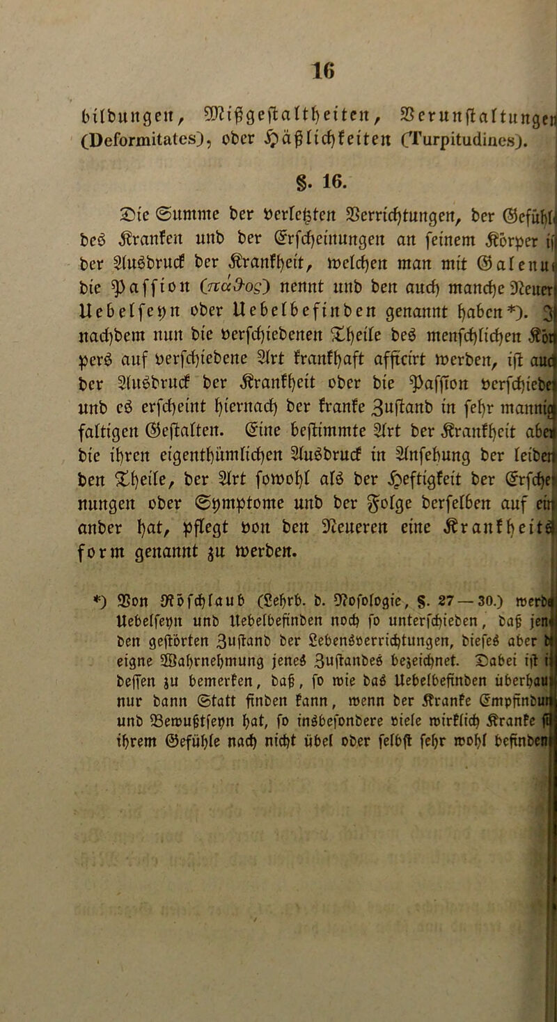bilbuitgeit, Sttiggeftaltfyeitcn, SSerunftaltungeri (Deformitatesj, ober Jpäßlidjf eiten (Turpitudines). §. 16. Sie (Summe ber berichten Verrichtungen, ber ©cfuM bcö ^ranfett unb ber ©rfcf)eiitungeit an feinem Körper ifj ber 2luöbrucf ber $ranft)ett, melden man mit ©alenu« bie ^affioit (näO-og') nennt unb beit aud) mancheißeurri Uebelfepit ober Uebelbefiitben genannt haben*). 3) nad)bem nun bie berfd)iebeitett XIjede be3 menfd)lid)en $öd perö auf oerfdjtebene 2lrt franffyaft affteirt tocrbeit, ift aud ber Slitöbrucf ber ^ranffycit ober bie ^affton öcrfd)tebel unb cö erfcf>etnt hiernach ber franfe 3uftanb in fel)r mannicj faltigen ©eftalten, ©ine beftimmte 2lrt ber ^ranftjeit abcn bie ihren eigentümlichen 2lu6brurf in Slnfebung ber leiben ben Xfyile, ber 5lrt fowohl alö ber £eftigfeit ber ©rfche* mutgen ober ©pmptome unb ber $olge berfelben auf ein anber l)atr pflegt bou beit Dieneren eine ^raitfbeiti form genannt $u rnerben. *) Von 9?öfcf)laub (Sebrb. b. Vofologie, §• 27 — 30.) roerb$ Uebelfepit unb Itebelbeftnben noch fo unterfebieben, bajj jetu ben geftorten 3uftanb ber 2ebenö»errid)tungen, btefeö aber fcl eigne SBabrnebntung jeneä 3n(tanbeö bejeiebnet. Sabei i|t ii bejfen ju bemerken, ba§, fo roie ba$ Itebelbeftnben überbau nur bann ©tatt ftnben fann, trenn ber Äranfe ©mpftnbul unb fBemuftfepn bat, fo inäbefonbere »tele roirflicb Äranfe ftl ihrem ©efüble nach nicht übel ober felbft febr trobl beftnben