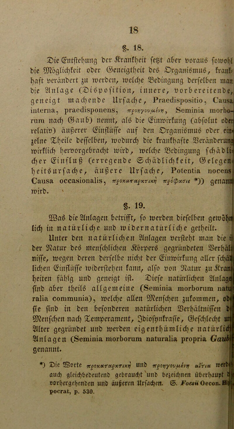 §. 18. Sie ©ntflebttitg ber $ranfl)eit fe£t aber boraus fowofl bie üttogftdjfeit ober (Geneigtheit bcö £>rgani6mu6, fr auf; l)aft oeränbert $u werben, welche SBebütgung berfeTBen matt; bie Slttlagc (©iöpofitioit, innere, borbereitenbe,, geneigt ntacbenbe Urfacfye, Praedispositio, Causai interna, praedisponens, 7t<3oyyov(xhti, Seminia morbo-i rum nach ©an6) nennt, af$ bie ©tnwirfuttg (abfolut ober) relatiö) äußerer ©infliijfe auf ben 0rgam'6mu$ ober ein* gellte 5tfjeife bejfelben, woburd) bie franfhafte SSeränbcruttd wirfltcb f)eri?orge6ract)t wirb, welche SBebingung fcbäblh d)er ©titfluß (erregenbe ©d)äblid)feit, (Gelegen^ l)eitöur fache, äußere Ur fache, Potentia nocens. Causa occasionalis, Ttgoxurufxrixtj n§ö(puait *)) genannt wirb. §. 19. | Sföaö bie Slnlagett betrifft, fo werben biefelbett gewöhn lid) in natürliche unb wibernatürltd)e geteilt. Unter ben natürlichen Slnlagen öerfiebt man bie i|j ber 9iatur be$ menfd)fid)en Äorperö gegriinbeten 2>erbälti niffe, wegen bereit berfetbe nicht ber ©titwtrfimg aller fd)äll| licken ©mfluffe wiberfteben fanit, alfo öoit Statur ju Äraitf beiten fähig unb geneigt ift. 2)tefe natiirlicf)en Slulaga ftnb aber tbcilö allgemeine (Seminia morborum natii ralia communia), welche allen 2D?enfd)eit jufontmen, ob fie ftnb tu ben befonberen natürlichen SSerbältntffcn b 9Eftenfd)cn nad) Xemperamcnt, QbtofpnfrajTe, ©efd)led)t ur Sllter gegrünbet unb werben cig eitt lut ntliebe natiir11djf Einlagen (Seminia morborum naturalia propria Gaub genannt. / *) Sie SBorte <xgoy.xrxgxrtxt] Ultb n^otiyov/utytj ui'not irerfc aud) gleid)bebeutenb gebraucht unb bejeiefnten überhaupt ijjf »orbergehctiben unb äußeren Urfacheit. ©. Fo««»Oecon.Hi|u pocrat, p. 530.