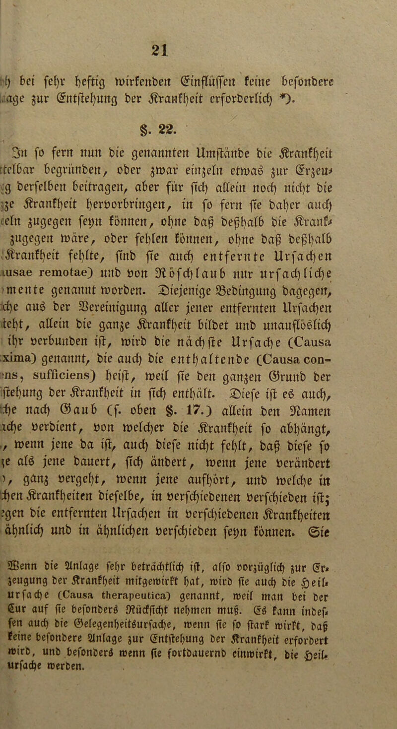 W) bet fd)v befttg nurfettben Grinflüflfett feine befonbere , age $ur Grntftefyung ber idanffyett crforberlid) *). §. 22. Sn fo fern nun bte genannten Untflärtbe bie $ranfl)eit ttelbar begritnben, eher $n?av einzeln etroaö $ur @:r$eu* .g berfelbett bettragen, aber für ffcl) altem noef) ntd)t bte ;;e j?raitft)ett I)erborbrtngeu, tn fo fern ffe bat)cr aud) ■ein sugegett fei>n fönnen, ot)ne ba$ befjfyalb bie $ranfr jugegett rnare, ober festen fottneit, ot)ne baf beftyalb Äranftjeit fehlte, ffnb fte and) entfernte Urfacf)cn tusae remotae) unb bon ^öfcblaub nttr urfad)tid)e mente genannt roorben. diejenige 2>ebmgung bagegett, ftfje anö ber SSeretntgung alter jener entfernten Urfacfyen tct)t, altem bte gan$e $ranft)eit bilbet uttb uuauflöelid) ü)r oerbunben tft, rotrb bte ndcf)fte Urfad)e (Causa xima) genannt, bte aud) bte entl)altenbe (Causa con- •ns, sufficiens) betft, mil fte ben ganzen ©ruitb ber |lel)ung ber Äranf^eit tn ffd) enthalt. 2)iefe tft eb aud), tf)e uad) @aub (f. oben §. 17.) allein beit kanten icf)e oerbtent, bon meld)er bte Äranfftett fo abl)ängt, ., menn jene ba tft, and) btefe ntd)t fet)lt, bafj btefe fo ie alö jene banert, ffd) änbert, menn jene Deränbert ), ganj bergest, memt jene anfl)ort, uttb meld)e m i)en $ranft)eiten btefelbe, tn berfd)tcbenen berfd)feben tft; ?gcn bte entfernten Urfad)en tn berfdjiebcnen $ranfl)eiten dt)nltd) unb tn ät)nlid)en berfd)teben feijtt fonnen. (Sie 2Benn bte Anlage fefjr beträd)tlid) tft, alfo öorsügftd) JUr Grr* jeugung ber ftranfbeit mitgerotrft bat, rotrb fte aud) bte £etl* urfadje (Causa therapeutica) genannt, roeil man bet ber £ur auf fte befonberö 9?ücff(d)t nehmen mufj. (5$ fattn inbef fen aud) bte ®elegenbeit$urfad)e, roentt fte fo ftarf roirft, bafj feine befonbere Anlage jur Qintjtebung ber tfranfbeit erforbert roirb, unb befonberä roenn fte fortbauernb einroirft, bte £etU urfadje roerben.