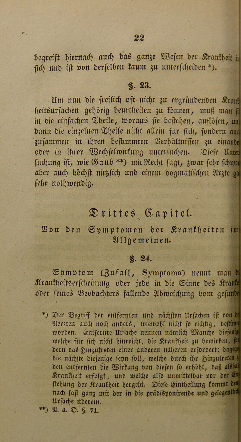 begreift fyierttacf) aud) baä ganje SBefeit ber ftranffteit ijj firf) unb xft üon berfclben faum 311 unterfdjcibcn *). §. 23. Um mm bte freiHcf) oft nid)t ju crgritnbcnben tfrattßi fyett^urfacfyen gehörig beurteilen ju fcmnen, mu$ man jlj in bie einfachen Steile, tt>orau6 fie befielen, auflofcn, uni bann bie einzelnen £t)eife nid)t allein für ftd), fonbern aug 3Ufammen in ihren befh'ntmten SSerhältnijfen 31t etnattbej ober in ihrer 2Öed)feltt>trfung unterfuefjen- Siefe Untetf fucfyung xft, tote ©aub **) mitSftecfyt fagt, 3toar febr fdjtoel aber aud) l)5d)fi nüfclid) unb einem bogmattfcfyen Slrjtc g* fel)r notljmenbig. rittet (Sapttet. 25on beit ©pmptome« ber ^raitfbeiten inij Slllgemeineit. § 24. ©pmptont C3ttfaII/ Symptoma) nennt man fc $ran%it$erfd)einnng ober jebe in bie ©tnne be$ jbranfe ober fetneö tßeoBad)ter$ fallenbe 2l6toet'd)mtg bont gefunb! 1 j *) Ser begriff ber entfernten unb nädhjten Itrfachen ijt oon M 2ierjten auch noch anberS, wiewohl niefjt fo richtig, bejtimn worben. Entfernte Urfadje nennen nämlich Manche biefenig welche für fid) nicht hinreicht, bie Äranfhett ju bewirten, fo bern baö äynjutreten einer anberen näheren erforberf; bagege bie nächjte biejenige ferm foU, welche burd) ihr fjinjutreten j ben entfernten bie SSirfung oon biefen fo erhöht, baj? aW>i Ärantheit erfolgt, unb welche alfo unmittelbar oor ber Un ftehung ber 5?ranF()eit hergeht. Siefe @intf)eilung fomntt beit nach fajt ganj mit ber in bie präbi$ponirenbe unb gelegentli# Urfache überein. **) 2t. a. £>. §. 71.