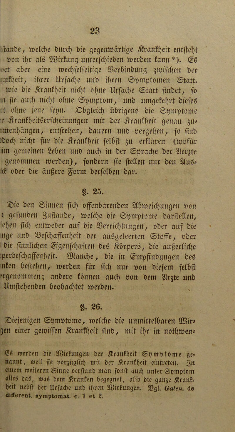tanbe, Welche bnrcf) bie gegenwärtige $ranff)eit erttfte^t »on ifjr afö SOBirfung unterfdjteben werben fann *). (£$ ’et aber eine wecbfetfeitige SSerbinbung gVDxfd^en ber mfhet't, ihrer Hrfacfje unb ü)ren Symptomen (Statt* wie bte &ranH}eit ittcfjt ofytte Utfadje (Statt ftnbetr fo i.i fte aud) m'd)t oltne Spntptom, unb umgefefrt btefeö :t ohne jene fepu. £)bgteid) ührtgeitö bte (Symptome ■ t $ranfbeit$erfd)einungen mit ber Äranffyeit genau 3m* »menl)ängen, entftel)eit, bauern unb vergehen, fo ftttb :bod) nidjt für bte Äranfhet't fethft 31t crfidren (wofür int gemeinen 2ebett unb aud) itt ber Spradie ber Sichte genommen werben), fonbcrn fte fteUeit nur bett &uö* cf ober bie äußere gorrn berfethen bar. §. 25. 2)te bett Sinnen ftd) offenharettben $Ibmetd)ungett bett t gcfunben 3uftaube, wetdje bie Spntptome barftelfett, e^en ftd) entweber auf bie Verrichtungen, ober auf bie nge unb S3efd)ajfent)eit ber auögefeertcn Stoffe, ober bie ftnntichen digenfd)aften beö $orperb, bte duferticfe perhefcfaffenhett. 9J2ancf)e, bte in Qrntpftttbungen be3 tifeit heftefett, werben für ftd) nur bon biefem fetbft 'rgenommen; attbere fottnen aud) bon bem 2tr$te unb Um)lefettben beobachtet werben. §. 26. diejenigen Spmptome, welche bie unmittelbaren SBtr* 3«t einer gewiffen ^ranffeit ftnb, mit tf)r tu nothweu* dö werben bie SSßirfungen ber 5tranff>eit Symptome ge* nannt, weil fte »orjügfict) mit ber 5tranfbeit cintreten. 3n einem weiteren Sinne rerftanb man fonft aud) unter Spmptom alleö baö, wa$ bem tfranfen begegnet, affo bie ganje Äranf* heit nebft ber Urfacbe unb ifiren SBtrfungen. SSgf. Galtn. de different, »ymptomat. c. 1 et 2.