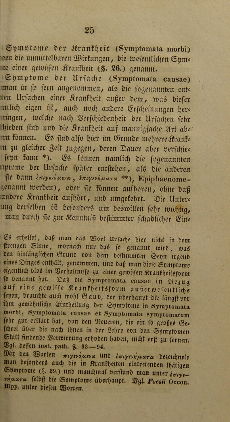 Symptome ber ^ranH)eit (Symptomata morbi) 'eit bte unmittelbaren Söirfuugeit, tue mefentftcfjen ©pm* te einer gettriffen Äranfl)ett (§. 26.) genannt. ©pmp tonte ber IIrfad)e (Symptomata causae) man itt fo fern angenommen, at$ bte fogenamtten ent* -en Urfad)eit einer ^ranfl)eit außer bem, n>a$ btcfer ntttcp eigen t'jf, and) itod) anbere ©rfcheimmgen l)er* ■ringen, metdje nad) SScrfdpebenfyett bcr Urfad)en fef>r Rieben jmb unb bt'e Äranfpcit auf mannigfache 2trt ab* :rn fönneu. ©ö finb affo hier im ©ruitbe mehrere Äranf* n $u gteid)er ßeit jugegen, bereit 2)auer aber berfdpe* fcpn fanu *). ©ö fonnett nänttid) bte fogeitanitteit ;tptomc ber Urfache fpätcr entfliegen, atö bie anbcreit jTe bann httyv/oy.ivx, fniytvYiy,urx **)r Epiphaenome- genannt mcrbeit), ober ftc fonncit aufhören, ohne baff anbere Äranfpeit aufhört, unb umgefef)rt. Die Unter* ang berfetben iß befonberö um beömiden fef)r midftig, man burch fte $ur Äenntnif bejlimmter fchäblicher @in* (£$ er heftet, baf man ba<5 SGßorf Urfacfe f>t er nicht in bem ftrengen Sinne, roornacp nur ba$ fo genannt roirb, mai ben hinlänglichen @runb ron bem bejtimmten 0epn irgenb eineö Dingeö enthält, genommen, unb baf man biefe Symptome eigentlich bloö im 93erhä(tniiJe ju einer geimfifen Äranfheitöform fo benannt hat. Saf bie Symptomata causae in 33e$ug auf eine geroiffe tfranfheitSform aufenrefenttiche fepen, brauchte auch rcohi @aub, bcr überhaupt bie rängftoor ihm gerobhn(id)e ©ntheilung ber Symptome in Symptomata morbi, Symptomata causae et Symptomata symptomatuni fehr gut erttärt hat, »on ben teueren, bie ein fo grofeö ©c. fchrei über bie nach ihnen in ber Sehre »on ben Symptomen Statt ftnbenbe SSerrcirrung erhoben haben, nicht erft ju lernen. SSgf- bellen inst. path. §. 93—94. 5Hit ben Sßorten ‘Ttiytvay.tvx unb huytvr]y.xrx bejeichnete man befonberS auch bie in tfranfheiten eintretenben thätigen Symptome (§. 29.) unb manchmal oer|tanb man unter lmyt- vjjuxru feibjt bie Symptome überhaupt. 2?gl. Fuesii Oecon. Hipp, unter biefen SBorten.