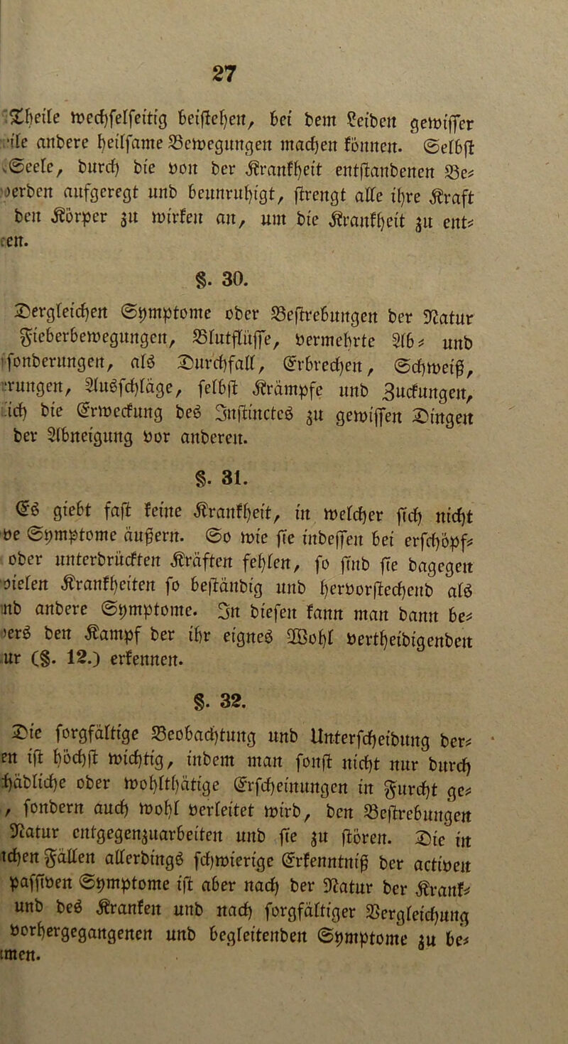 Zheik toechfelfetttg betfiehen, bet bem Reiben gennfier vflk attbere heilfante SBeibegungen machen fomtcit. ©elbfl ,©eetc, burcf) bi'e boit bcr äranfljett ent|tanbenen S3e* werben aufgeregt unb beunruhigt, jlrengt alle ihre Äraft beit Körper 31t »t'rfeit au, um bte föanfljeit 31t ent* cen. §. 30. dergleichen (Symptome ober Sejfrefiungen ber 9?atur gteberbemegungen, 35lutflit|fe, Vermehrte 2lb* unb 'fonberungen, ate duvchfall, @rbred)en, @chtt>etß, Tungctt, 2lu6fcf)fäge, felbjl Krämpfe unb äurfungen, •ich ^ ©Wertung beö SnffcincteS 3U getoiffen dingen ber Slbnetgung bor anberett. §. 81. <£$ giebt faß feine Äraufheit, in welcher ftch nicht öe @pmptome äußern. @0 wie fte inbeffen bet erfdjöpf* ober unterbrächen Kräften fehlen, fo ftnb fte bagegen oiefen $ran%iten fo befiänbig unb tjemvftedjent) afö mb anbere ©pmptome. gn tiefen fann man bann be* >er^ ben Äampf ber ihr eigneb 2Bohl bertheibigenben ur (§. 12.) ernennen. 8. 32. die forgfälttge Beobachtung unb Unterfcheibung ber* • en tfi bochil nichtig, titbem man fonft nicht nur bttreh fyibttche ober Wohltätige ©rfcheinungen tu furcht ge* , fonbern auch wohl berteitet wirb, ben Begebungen Statur cntgegen3uarbeiten unb fte 31t ffcören. die ttt tchen gälten allerbingö fd)wtertge Grrfenntniß ber actiben pafftben ©pmptome tfi aber nad) ber Statur bcr $ranf* unb be$ Äranfett unb nad) forgfältiger Bergletdjung borhergegangenen unb begleitenben ©pmptome 3U be* tmen.