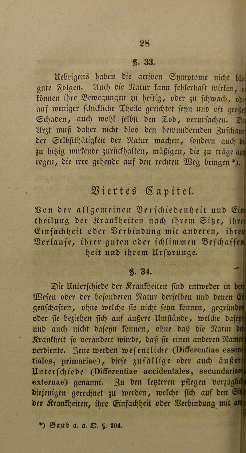 §. 33. Uebrigcitö haben bie acttöen (Symptome nicht bloi gute $otgen. 2(ud) btc 9?atur famt fehlerhaft mirfen, e: fömten it)ve 23cmegungen $u heftig, ober ju fcf)tnach, obe auf roeitiger fd)tdtid)e Xheitc gerichtet fepn unb oft grofej @d)aben, nud) n>o()t fetbft beit Sob, bernrfad)en. £e| 2fr^t tttuf! bat)er nicht bto$ ben berouttbernben 3ufchaue| ber 6el6ftthcttigfeit ber ^atur machen, fottbern auch bif 31t ht|ig ttnrfcitbe jurücfhafteu, mäßigen, bie $u träge au| regen, bie irre gehettbe auf ben rechten 2Beg bringen*). [ i e r t c S S a p i t e (. SSon ber allgemeinen S3erfd)iebenheit uttb Eitti th^ifung ber ^ranfhetteit nad) ihrem @t£e, ihret Einfachheit ober SSerbtitbung mit anberen, ihren Sßertaufe, ihrer guten ober fchfimmen 23efchaffem heit unb ihrem Urfpruuge. §. 34. Sic Uitterfchiebe ber Äranfheiten ftnb entmeber in betjj SDöefett ober ber befonberen Statur berfeI6ett unb benen @fj genfchafteit, ohne metche fte nicht fepn fötttten, gegrünbe# ober fte beziehen ftd) auf äußere Umftänbe, melche bafei)j unb aud) nicht bafepn foulten, ohne baß bie Statur bei $ranff)eit fo Oeränbert mürbe, baß ffe einen anberen tarnen oerbiente. 3ene merben mef entliehe (Differentiae essen! tiales, primariae), biefe gufäffige ober and) auf?er Unterfchtebe (Differentiae accidentales, secundariae) externae) genannt. 3« ben festeren pflegen borjüglic btejentgen gerechnet $u merben, rnefche ftd) auf bett @i ber ^ranfheiten, ihre Einfachheit ober SSerbtnbung mit attiii *) ©aub a. a. £>. §. 104.