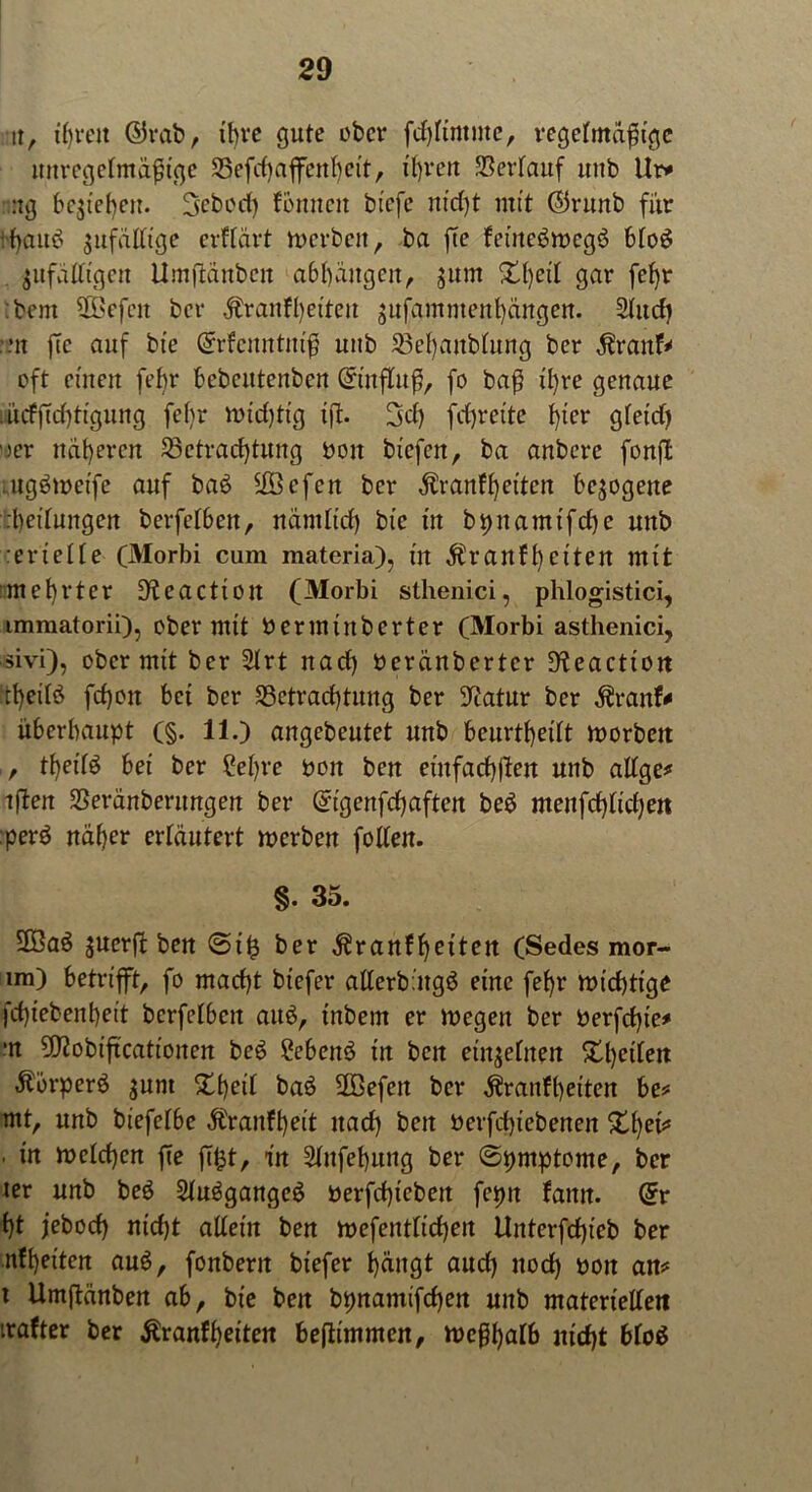 u, ihren ©rab, ihre gute ober fchKmme, regefmafüge unregelmäßige Befchaffenheit, ihren Verlauf unb llr* :ig beziehen. Sebocf) können bfefe m'd)t mit ©runb für •:bauei gufaüt'gc erklärt werben, ba fte keineswegs bloS $ufälltgcn Umftänbcit abbäitgcit, junt £l)eü gar fel)r bent BBefcit ber Krankheiten $ufammenhängen. 2ludi nt fte auf bte (£rkcttntutß uub Bel)anblung ber Krank* oft einen febr bebentenben ©tnfluß, fo baß il)re genaue !ucfffcf)ti'gung fel)r wid)ttg tjl. 3d) fdjrei'te hier gletd) )er näheren Betrachtung bon biefen, ba anbere fonft mgSwetfe auf bat? Bßefcn ber Krankheiten bezogene :t)ettungen berfelben, nämlich bic in bpnamifche unb :erielle (Morbi cum materia), in Krankheiten mit :mef)rter üKeactioit (Morbi sthenici, phlogistici, immatorii), ober mit berminberter (Morbi asthenici, sivi), ober mit ber 2lrt naef) beränberter ÜKeaction :tf)eilS fd)oit bei ber Betrachtung ber Statur ber Krank* überhaupt (§. 11.) angebeutet unb beurteilt worbett , theilS bei ber ?el)rc bon ben einfachlfen unb allge* tfäen Beränberungen ber ($igenfchaften beS menfd)lichen :perS naher erläutert werben follen. §. 35. 5Ba$ juerfi ben <5t’£ ber Krankheiten (Sedes mor- im) betrifft, fo macht biefer atlerbätgS eine fehr wichtige fchiebenheit bcrfelbett auS, inbem er wegen ber berfchie* m 9J2obtftcatiojten beS £ebeitS in beit einzelnen £l)eilen Körpers jum £l)eil baS Bßefett ber Krankheiten he* mt, unb biefelbe Krankheit nach beit berfchiebenen %hjev* . in welchen fte ftfct, in Slitfehuitg ber ©pmptome, ber ter unb beS SluSgangcS berfd)iebeit fepit kamt. @r ht febod) nicht allein ben wefentlicheit Uitterfchieb ber nkheiten auS, fonbent biefer t)ängt auch noch boit an* t Umftänben ab, bie beit bpnamifcheit unb materiellen naher ber Krankheiten heftimmen, wcßhalb nicht bloS