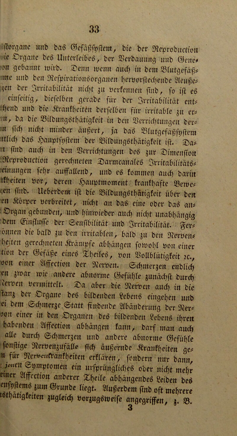 •'ftorganc nnb bag ©efäßfpffem, bte ber Keprobnctioit te Organe beb UuterretbeS, ber SSerbauung unb ©enc* ■n gebannt nnrb. Oemt wenn and) in bem Blutgefäß* me nnb ben KefpirationSorganen herborffechettbe Slcttße* ■{cn ber Srritabüifät mdjt jn berfennen ffitb, fo ift eö cinfcitig, btefef6ejt .gcrabe für ber Srritabdität ent* d)cnb nnb bie Äranfhciten berfefben für irritabfe 31t er* n, ba bte 33ifbung$thätigfeit in ben Verrichtungen ber* 11 ftrf) niefit mtnber äußert, ja baö 23futgefäßfpftent nttid) ba$ ftanpffpftem ber £$dbungbthätigfeit ift. Oa* t jmb aucf) itt ben Verrichtungen be6 $ur OimenfTou :Keprobuctiou gerechneten Oarmcanafeö 3rritabifitätb* reinungett fc()r aujfaltenb, unb cö fommen aud) barm tff)eiten bor, bereit ^mnptmoment franfbafte Verne* ;en ffnb. Ueberbem ift bte S5itbungötf)ätigfeit über ben en Äorper berbreitet, nicht an ba$ eine ober baö an* Organ gebunbett, unb hümüeber aud) nicht unabhängig bent ©tnflttffe ber ©enfTbüttät unb Irritabilität, ger* iinnen bie bafb $u ben irritabfen, bafb $u ben Serben? Ijejten gerechneten Krämpfe abhängen fomol)t bon einer tion ber ©efäße etneö Xf)eikö, bon Voltbtütigfeit tc., oon enter Sfffectiou ber Kerben. ©d)merjen enbtid) en smar wie anbere abnorme ©efüfffe $unäd)ff burd) (.erben berinittclt. Oa aber bie Kerben auch iu bie ban^ bet Organe be$ bdbeubett ?eben$ entgehen unb ei bem ©djmer^e ©tatt ftnbenbe Stbänberung ber Ker* oon einer in ben Organen beö bifbenben £ebenö ihren habenbeu Stffection abhängen fann, barf man aud) alte burd) ©chmer^en unb anbere abnorme ©cfüf)fe fonffige Kerbensufäde fleh äußernbe tfranfheiten ge* u für Kerbcnfranfheiten erffären, foubertt nur bann : jenen ©pmptomen ein urfprüngtt'd)eö ober nicht mehr einer 2(jfccfion anberer XIjeile abhängenbeö Setben beö enfpftem^um ©runbe Hegt. Sfußerbem (mb oft mehrere sfhattgfeiten jugretd) bor$ug$tt>eife angegriffen, $. V. 3