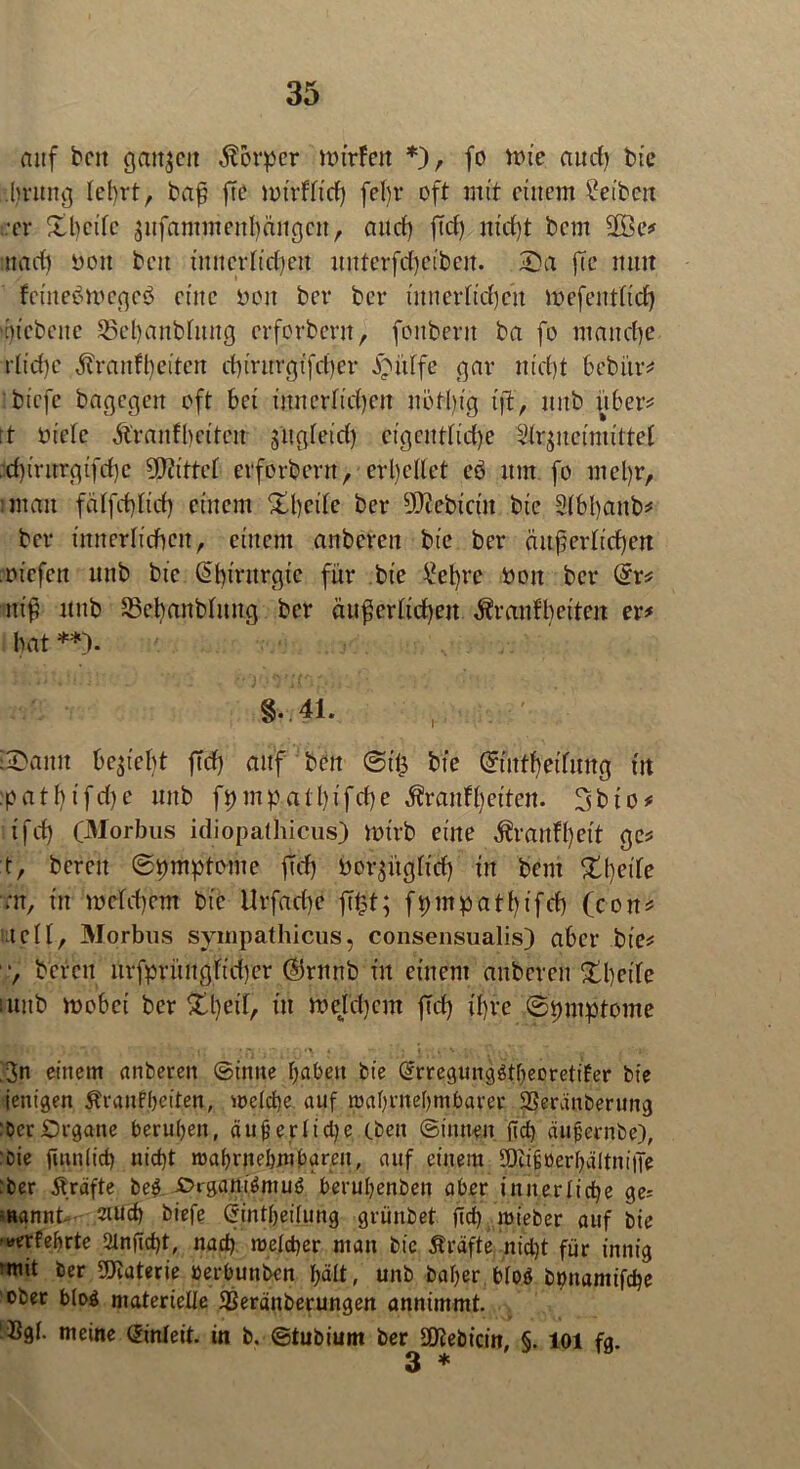 nnf beit ganzen Körper tturfen *), fo nüe and) tue :lu’Ung tet)rt, bafj ftc mirflfid) febr oft mit einem Reiben •er £beite äufammenf)ängcn, and) jtd) nt'd)t bem 2Be^ mad) mit beit innerlichen unterfdjeibeit. 2)a fte mm fciitebmegeö eine mm ber ber imterfidjett roefent(td) 'En'ebcite 33ebaitbfititg erferberu, fcitberit ba fo manche r£td)c ,ftraidbeitctt chtrttrgtfcher J^iiffe gar m'd)t bebür^ tiefe bagegeit oft bei innerlichen nötbtg tjt, nnb über* ft niete Äranfbeiten s'ugteid) eigctnftd)c Idr^ncimittet ,d)irttrgifchc bittet erforbent, erhellet eö mit fo met)r, man falfchltd) einem £l)eile ber Bebirin bie 2(bl)anb* ber innerlichen, einem anberen bie ber äußerlichen oiefen nnb bie @birnrgic für bie £el)re noit ber dv* ttiß nnb 35ehanblmtg ber äußerlichen ^ranfbeiten ex* bat **). §.41. i£aitit beliebt ffd) anf beit ©t’ü bie ©uthetlmtg in :pa11>ifd>c nnb fi)mpall)ifd)e $ran%iten. 3bto# ifd) (Morbus idiopathicus) totrb eine $ranfl)eit ge* t, bereit ©pmptome jtdj Oor^üglid) in bem Xljeik ;tt, in welchem bie Urfadje fftpt; fpmpatt)ifd) (con* teil, Morbus sympathicus, consensualis) aber bie* , bereit iirfprintgfid)er ©rnnb tu einem anberen ^beife utitb roobei ber in mefd)cm jtd) ihre ©piuptome Nit' . \\, ? il; P, ' 0 •, ' • \ P 3n einem anberen ©inne haben bie Gfrregunggtheoretifer bie ienigen $tranfheiten, welche auf wahrnehmbarer SSeränberung : Der Organe beruhen, äußerliche eben ©innen (Id) äußernbe), fDie jtnnlicf) nicht wahrnehmbaren, auf einem SOiißüerhältnitTe :ber Äräfte be& £>i-gam£muc> beruhenben aber innerliche ge= Rannt- mud) biefe (rintheilung grünbet (Ich wieber auf bie •tferfeßrte 2tnjld)t, nad) welcher man bie Kräfte nicht für innig •mit ber Materie »erbunben hält, unb baher bloö boitamifche ober blöd materielle 33eränberungen annimmt. Bgt. meine (iinleit. in b. ©tubiurn ber StKebicin, §. 101 fg.