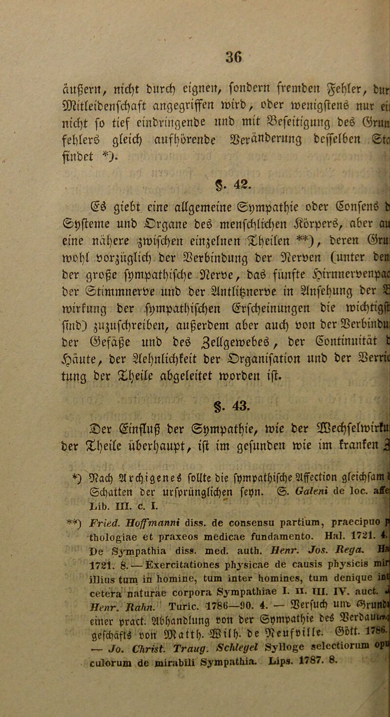äußern, nid)t burcf) eignen, fonbern frembeit fehler, bur SDtttteibenfcfyaft angegriffen mtrb, ober menigftene nur ei: nt'cfff fo tief einbriitgenbe unb mit 23efeitigung be£ örun felffers? gleid) au fb breit be Sßeränberung beffefben ©to ffnbet *). 5. 42. K6 gtebt eine altgemeine ©pmpatbie ober Konfenö b ©pfteme unb £>rgane be£ menfddiel)en $brper6, aber au eine nähere ,$tt>tfd)en einjehten Sbeden **), beren ©ru mofff porfftgltcf) ber Serbinbuitg ber Heroen (unter bem ber grofe fpmpatbffdje 9?eröe, baö fünfte £irnneröenpae ber ©timmnerPe unb ber 2tntti£nerPe in Stnfebung ber 2 mtrfung ber .fpmpatl)ifd)en Krfd)einungen bte mid)tigftl fmb) jujufebreiben, auferbem aber aud) pon ber SSerbinbu: ber @efä£e unb be$ 3etfgemebe$, ber Kontinuität t fällte, ber 2(ei)nlid)feit ber £)rgamfation unb ber SSerric tung ber Sfyeile abgeleitet morbeit i(t. §. 43. Ser Kinfluß ber ©pmpatfge, mie ber 2ßedffefa>irfui ber Steife überhaupt, ift im gefunben mie im franfen 3 *) 9?ad) SlrcbigeneS feilte bie fpmpatbifcbeStffection gfeicbfümi ©cl)atten ber urfprüngticben fepn. ©. Gaieni de loc. affei Lib. III. c. I. **) Fried. Hoff mannt diss. de consensu partium, praecipuo p thologiae et praxeos medicae fundamento. Hai. 1721. 4. De Sympathia diss. med. auth. Henr. Jos. Rega. Hai 1721. 8. — Exercitationes phjsicae de causis physicis mir illius tum in homine, tum inter homines, tum denique int cetera naturae corpora Sympathiae I. II. III. IV. auct. Henr. Rahn. Turic. 1786—90. 4. — SSerfud) unt <%unbi einer pract. 3l&banblung »on ber ©pmpatl)ie be$ 9Serbauu*i gefcbäftö ron SUtattb- 2Büb- be Weuföüte. @ött. 1786- — Jo. Christ. Traug. Schlegel Sylloge selectiorum opr culorum de mirabili Sympathia. Lips. 1787. 8.