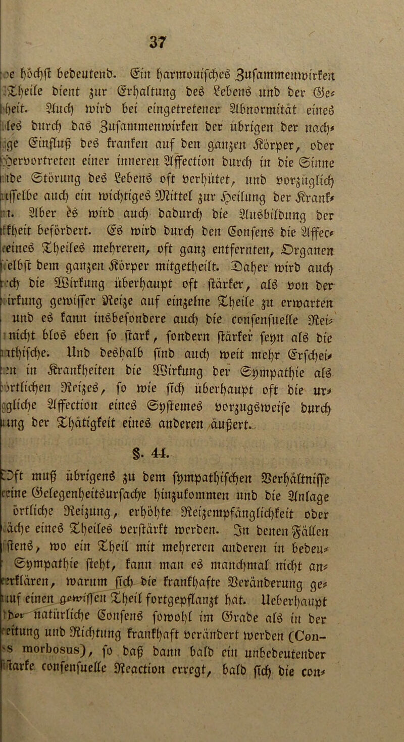 'c f)6d)ff bebeutcnb. ©in barmouifcbeö 3wfammemt>trFert &beife bient jur ©rbaftung beö £eben* itnb bei’ ©e* k)eit. 2fud) mtrb bei eingetreteucr Abnormität eüteö feö burcf) ba* 3ufantmenmirfen bcr übrigen ber nad)* tage ©influfj be6 franfen auf ben ganzen Körper, ober cöerborfrcteu einer inneren Affectton burcf) in bie (Sinne tbe ©törung be3 ?ebeh* oft bereutet, unb bor$ügficf) .tffelbe andi ein mid)tige$ üflittef gnr Reifung ber^ranf* nt. Aber H mt'rb auch baburd) bie AitSbtTbung ber :tff)eit beförbert. Gr* roirb burd) ben ©onfen* bie Affec* eetncö Steife* mehreren, oft ganj entfernten, Organen uelbjl beut ganzen Körper mitgetbeift. Oaf)er wirb aud) i -d) bie Sföirfung überhaupt oft ftärfev, afö bon ber nirfung gemtffer äfteije auf einjefne Xbeife pi ermatten unb c$ famt inöbefonbere aud) bie confenfueffe 9let* uid)t bfo* eben fo ftarf, fonbern ftarfer fepit afö bie ntl)ifcf)e. Unb be*bafb ftnb aud) meit mehr Grrfcfjet* m in fcnfbeiten bie Sföirfung ber ©pmpatbte af* )rtficf)en fo mie ffd) überhaupt oft bie ur* agftdje Affection eine* ©pfheme* bor$ug*meife burcf) ung ber Xl)ätigfeit eine* anberen äußert. §• 44. Oft rnufj übrigen* $u bem fpmpatf)ifcf)en 33erf)äftmffe ceine ©efegenbeitöurfacfye btnjufommen unb bie Anfage örtliche ^eijung, erböfte 9iei$empfängfid)fett ober ,äd)e eine* Stb^te* berftarft merben. 3u beiten Raiten ftcnö, mo ein mit mel)rercn anberen in beben* ■ ©pmpatbie ftebt, fann man eö ntand)maf nid)t an# cmffäreit, marum ftd) bie franff)afte 23eränberung ge* uuf einen ^atuflen Xf>ei£ fortgepf[an$t bat. Ueberbaupt ibi>t natürftebe ©onfen* fomol)f im ©rabe af* in ber Rettung unb SRidjtmtg fraufbaft beranbert merben (Con- ■s morbosus), fo bafi bann bafb ein unbcbcutenber filarfe confenfueffe D'teactton erregt, bafb ftd) bie coit*