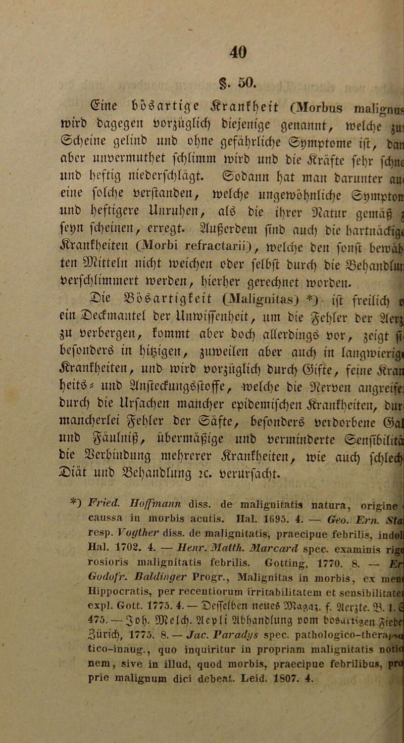 §. 50. ©tte bösartige Äranffyet't (Morbus malignus wirb bagegen borjugficf) bi'ejentge genannt, mid)c JUi ©cf)eine geft'nb nnb ohne gefährliche Symptome ijt, bau aber unbermuthet fcf)ftmm n>irb nnb bte Prüfte fefjr fcf)nc nnb heftig nieberfchtägt. ©obamt hat man barnnter am eine fofcbe berftanbeu, mefcfje ungewöhnliche ©pmptott nnb heftigere Unruhen, afb bte ihrer Statur gemäß j fepn fchetnen, erregt. Slußerbem jtnb and) bte hartnäckige tonfbeiten (Morbi refractarii), »eiche ben fonft bemäbi ten Mitteln nicht »eichen ober felbfi: bnrch bte 35ebanbftui berfchfimmert »erben, hierher gerechnet »orben. 2)te Bösartigkeit (Malignitas) *) ift freilich o ettt Deckmantel ber Un»iffenheit, um bte $ef)fer ber 2feg: $u berbergen, kommt aber bock) gflerbtngö bor, geigt fl- befonberö in btfcigett, gurueiten aber auch in faitgmierigi Krankheiten, unb »trb borgiigtid) burcf) ©ifte, feine ton unb &njiecfung$jio.ffe, »efche bte Stoen angreife: burcf) bie Urfachen mancher ept'bemtfchen Krankheiten, bur mancherlei fehler ber ©äfte, befonberö beworbene @al unb $äufniß, übermäßige uttb bermmberte ©enjTbifitä bie SSerbtnbitng mehrerer Krankheiten, »te auch fchfecfy £tät unb Behandlung zc. berurfacht. Fried. Hoffmann diss. de malignitatis natura, origine caussa iu morbis acutis. Hai. 1695. 4. — Geo. Ern. Sta resp. Vogther diss. de malignitatis, praecipue febrilis, indol Hai. 1702. 4. — Henr. Matth. Marcard spec. examinis rig( rosioris malignitatis febrilis. Gotting. 1770. 8. — Er Godofr. Baidinger Progr., Malignitas in morbis, ex mem Hippocratis, per recentioruin irritabilitatem et sensibilitatei expl. Gott. 1775. 4. — ©effetben neues f. Geräte. 93.1. £ 475. — 3dI). 3Jte(cf). 2lepli 21bf>anbfung »om bb0uiti$en gtebe Zürich, 1775. 8. — Jac. Paradys spec. pathologico-theraj.*« tico-iuaug., quo inquiritur in propriam malignitatis notio nem, sive in illud, quod morbis, praecipue febrilibus. pro prie malignum dici debeat. Leid. 1807. 4.