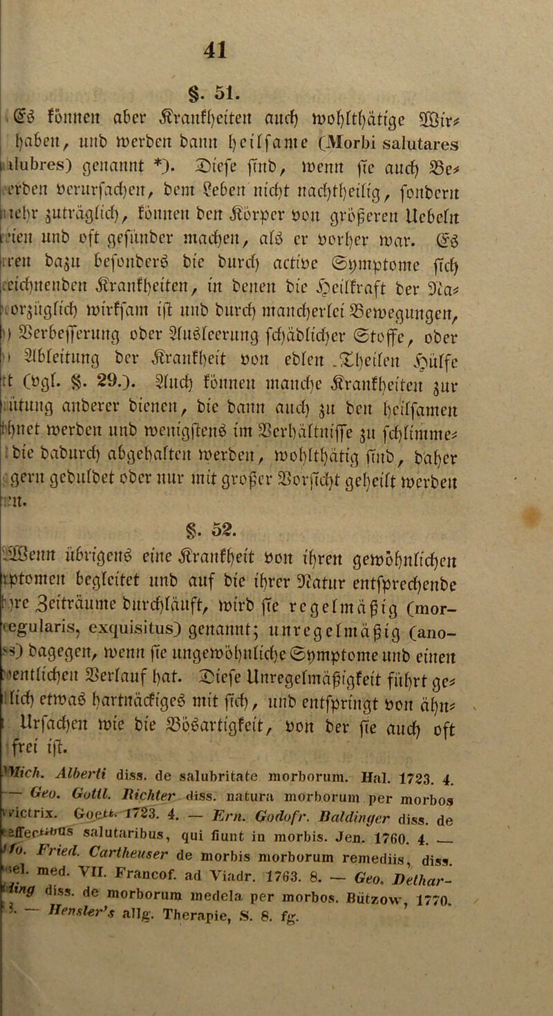 §. 51. @3 tonnen aber ßranffyeitett and) tvofjttfyätige 2ötr* haben, unb Werben bann l)ciffante (Morbi salutares ilubres) genannt *). £>tefe ftnb, wenn ßc au cf) 23e* erben öcrurfacfjeit, bent ?e6eit nicht nadjthetftg, fonbcrn :iel)r $ttträgfidj, tonnen bcn Körper bou größeren Ucbctit •t'en unb oft gefüttbcr machen, af3 er borper war. <S$ wen ba$u befoitberb bte burd) actt'be ©pmptome ffcf> :et'd)nenben Äranf^etten, üt beiten bte £eiffraft ber 9ia* .oqngftd) wtrffant tß unb bttrefj mancherlei ^Bewegungen, U SSerbeflTerung ober Sfubfeerung jjd)abh'd)er ©tojfe, ober m Slbfettung bei* Äranffjeit boit eblcit .^tljetfen Joüffe rt (bgt. §. 29.). 3(ud) tonnen manche Ärattftyeiteit gut* ntnng anberer bienen r bte bann and) $u bcn I)ctffameit ibnet werben unb weutgßett3 tut Scrhaltnifie jtt fdjttntme* bte baburd) abgebaften Werben, wohltätig ßitb, bat)er gern gebutbet ober nur mit großer SßorjTdjt gereift Werben Ult. §. 52. i&Öenn übrigem? eine Trautheit boit tbjren gew&hnficfjen tptomeit begleitet unb auf bte ihrer Statur entfprcdjenbe bre 3citrüume burdßättft, wirb ße regelmäßig (mor- • egularis, exquisitus) genannt; unregelmäßig (ano- h) bagegen, wenn ße ungewöhnliche ©pmptome unb einen :'entließen SSeidauf t)at. £tefe Unregefmäßigfeit fuhrt ge* tid) etwab bartitäcfigeö mit ffd), unb entfprütgt boit äfjn* i Urfadjcn wie bte 23ö3artigfeit, boit ber ße and) oft frei iß. Mich. Alberti diss. de salubritate morborum. Hai. 1723. 4. Geo. Gutll. Richter diss. natura morborum per morbos wictrix. Goctt. 1723. 4. — Ern. Godofr. Baidinger diss. de Eäffer-t'^as salutaribus, qui fiunt in morbis. Jen. 1760. 4. Ifu. Fried. Cartheuser de morbis morborum remediis, diss. ' *el. med. VII. Francof. ad Viadr. 1763. 8. — Geo. Detliar- tng diss. de morborum medela per morbos. Bützow 1770. TIensler’s allg*. Therapie, S. 8. fg.