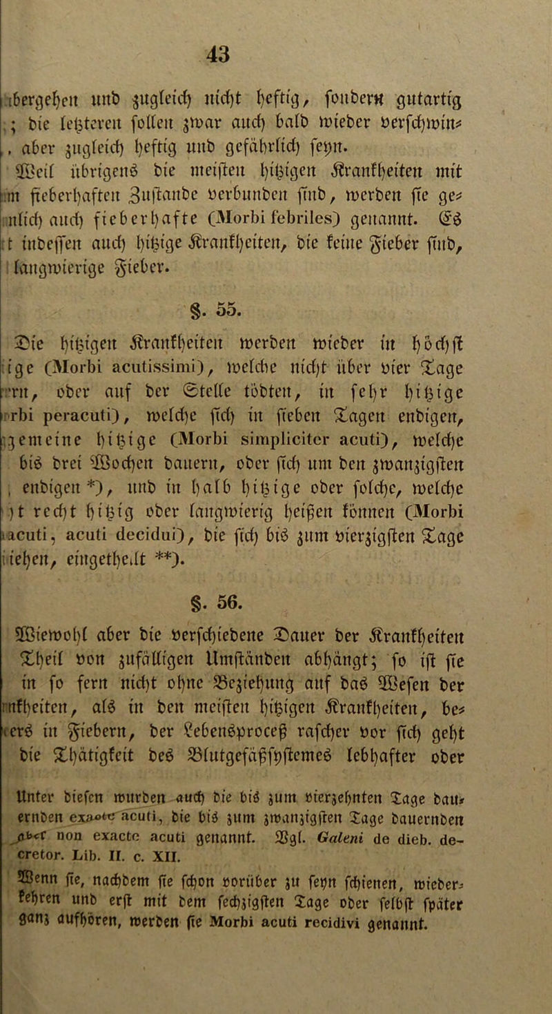 [beredt unb ^ugtexrf) m'd)t heftig, fonber« gutartig bie letzteren follett $n>ar and) batb nuebcr öevfd^natit^ ,, aber gugletd) luftig uitb gcfäbrlid) fci>n. #Beü übrigens bie meijten l)ilj:tgen dfranf (feiten mit int fieberhaften Buftaitbe Derbunben feub, roerben fte ge* nltd) and) fieberhafte (Morbi febriles) genannt. : t iubejfen and) Ijifcige $ranfl)eiten, bie feine lieber ftitb, ttngnnertge lieber. §. 55. £t'e higigett Äranf^eitett merben mieber in tjodjft ige (Morbi acutissimi), welche nidjt über Dt er (tage ‘nt, ober auf ber ©teile tobten, in fcl)r bi füge rbi peracuti), meld)e ftd> in ftebeit /tagen enbtgen, gemeine I) i 13 i g e (Morbi simpliciter acuti), weld)e bis bret $öod)en bauern, ober ftd) um ben $n>au$igjten , enbtgen*), ttttb in halb btfüge ober fo!d)e, welche )t rcd)t ht'füg ober langwierig heilen fönnett (Morbi ■ acuti, acuti decidui), bie fid) bis ^itm Dt'erjigften /tage iieheit, eingetfjedt **). §. 56. SÖiewobl aber bie Derfdgebene Gatter ber Äranffjeiten 5tljeif Don ^ltfädtgen ilmftdnben abl)dngt; fo ift fte in fo fern md)t ot)nc 33c$iel)ung auf baS 3Befen ber mfbeitett, als in ben mcifteu hingen Äranfljetten, be* ierS in fiebern, ber £ebettSproce$ rafd)er Dor ftd) gel)t bie 5tt)ätigfeit beS SSfutgefäfjfpjtcmeS lebhafter ober Unter biefen mürben aucf> bie btd junt »ierjebnten Tage bau* ernben ex^tc acuti, bie bis junt jroanjigüen Jage bauernbett ßb<v non exacte acuti genannt. $8gl. Galeni de dieb. de- cretor. Lib. II. c. XII. 2öenn fte, nadjbem fte fdfon roriiber ju fetjn frfjienen, lieber* Pef)ren unb erfl mit bem fedgigften Jage ober felbjt fpäter ganj aufffören, roerben fte Morbi acuti recidivi genannt.