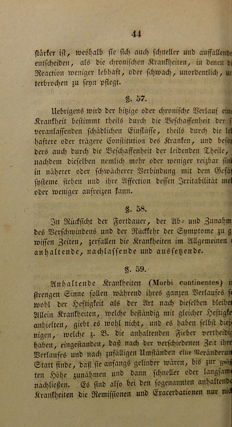 ftavfer iß, weßhalb ftc ftd) aud) fd)rteller unb auffallenbc entfcbeiben, alß bie d)rontfd)cit $ranft)eiten, tu benen bi SÄeactiön weniger lebhaft, ober fcfjwad), unorbentlid), ur terbrodjeit $u fepn pflegt. §. 57. Uebvtgettö wirb ber billige ober d)ronifd)e Verlauf eint $ranfl)eit beftimmt tbeilß burcb bie 33efd) affen beit ber f beranlaffenben fd)äbltd)en ©inflüffe, tbeifö burd) bie lei baftere ober trägere (Sonßitution beß Äranfen, unb befot berß aud) burd) bie 35efd)affenbeit ber leibenben Steile, . itad)bem biefelben nernltd) mehr ober weniger reizbar ßnl in näherer ober fd)Wäd)erer SJerbinbung mit bem ©efäf fpßente flehen unb il)ve Slffection beffeit Brvitabilität mel ober weniger aufre^en famt. §. 58. Bit 9tiicfficf)t ber $ortbauer, ber 31 b* unb Bwtabrn beß 58erfd)winbeuß unb ber 9£ucffel)r ber Symptome $u g wiffeit Beiten, verfallen bie ^ranfbeiten im Sillgemeinen \ anl)a*tenbe, nacblaffenbe nnb außfe$enbe. §. 59. Slnbn^tcnbc ^r auf beiten (Morbi continentes) u jtrengen ©innc [ollen wäbrcitb ibreß ganzen Serlaufeß fi wobl ber £eftigfeit alß ber Slrt nad) biefelben bleibei Slttcin Ärattfbeiten, weld)e beßänbig mit gleidjer i^cftigfe enthielten, giebt eß wohl nid)t, unb eß haben felbß biej< nigeit, welche $. 33. bie anbaltenbeit lieber oertbeibte haben, eingeftanben, baß nad) bev üerfcf)iebenen Beit il)rc Scrlaufeß unb nad) ^fälligen Umßänben eine «cränberuil ©tattßnbe, baß ße anfangß gclinber wären, biß $ur ten <oöf)e junäbmen unb bann fcbncller ober langfamf rtad)licßen. (Sß ßnb alfo bet ben fogenannteu aubaltenbü tfraufbeiten bic Stemifßoncn unb ©racerbationen nur md