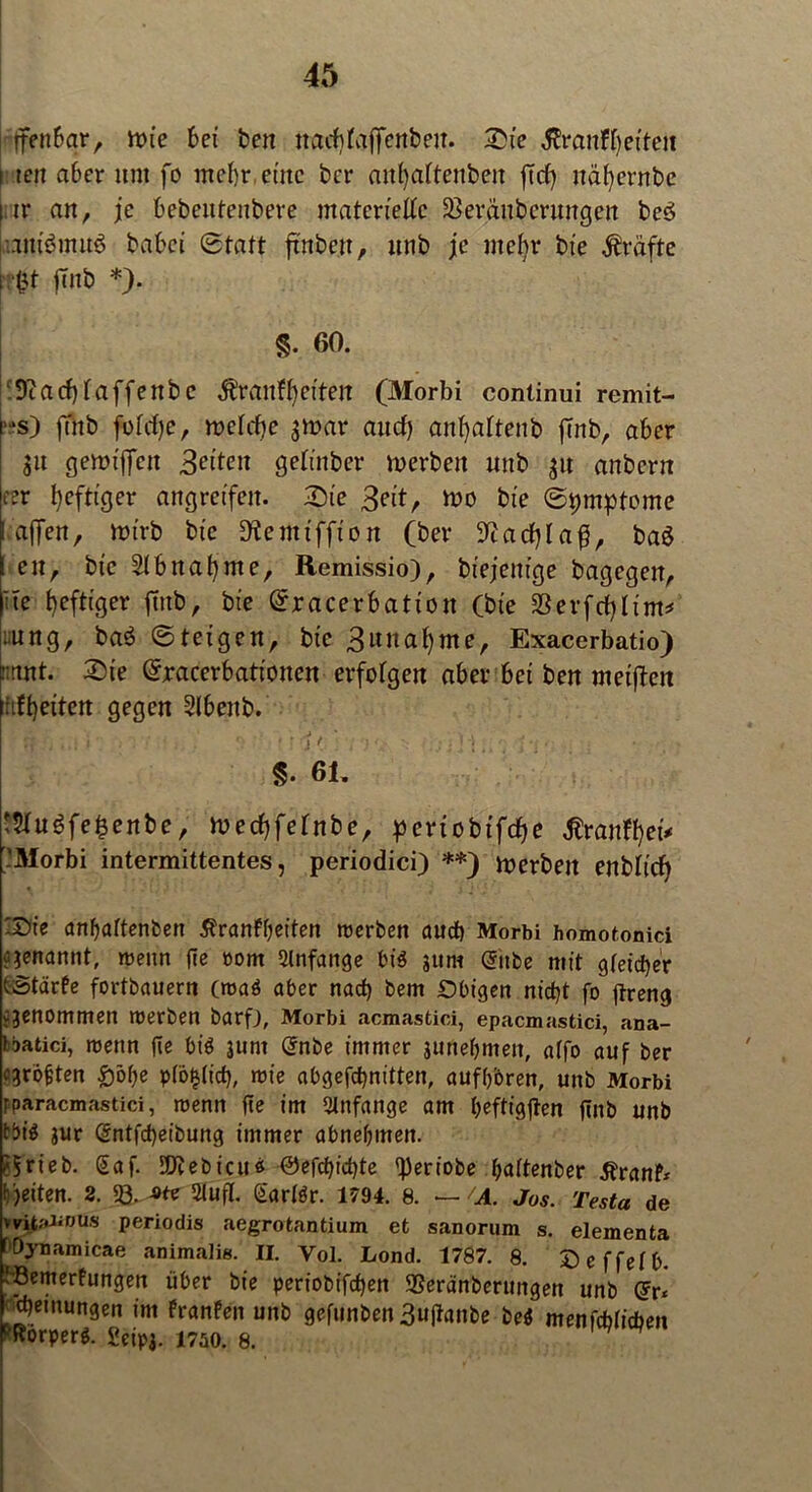 (fenbar, mie bei ben na^faffenbeit. Sie Äranfheiten i tcit aber um fo mehr, eine ber attf)aftenbeit fid) nähernbe t tr an, je bebentenbere materielle SBeräubcrwtgen be3 am'ömuö babei Statt ftnbe.it, unb je nte^r bte grafte fr$t ftnb *). 1 • v * ]■ . ■ • «v , -’i §. 60. :9cacbtaffenbc ^ranfbetten (Morbi continui remit- s) fTitb fotd)e, metebe $tt>ar aud) anfjattenb fmb, aber g« genujfen Seiten getinber merben mtb $« anbern eer heftiger angreifen. Sie Seit, mo bte Symptome I affen, nu’rb bic ^emtffion (ber SEadjlafJ, ba$ en, bic Abnahme, Remissio), biejetttge bagegen, Ue heftiger ftnb, bte Sracerbation (bte SSerfcfjltm* :ung, baS Steigen, bic S«nahme, Exacerbatio) tntnt. Sie Sracerbatt'onen erfotgen aber bet ben meinen idheiten gegen Slbettb. §. 61. t5tuöfe§enbe, mechfetnbe, pertobifche ßranfhei* -Morbi intermittentes, periodici) **) merbett enblicf) Xte anffaftenben 5?ranff)eiten werben aud) Morbi homotonici genannt, wenn fie oorn Slnfange bis jum (Tube mit gleicher tStärfe fortbauern (wa3 aber nad) bem £>bigen nidjt fo ftreng ejenommen werben barfj, Morbi acmastici, epacmastici, ana- bbatici, wenn fie bt$ junt @nbe immer junebmeit, atfo auf ber egroften £>öf>e pföfdt'd), wie abgefdjnitten, aufboren, unb Morbi fparacmastici, wenn fte im Anfänge am beftigjten ftnb unb tbi$ $ur @ntfd)eibung immer abnebmen. ?5rieb. Saf. SEJtebicn« ®efcbid)te fperiobe baftenber 5?ranF* feiten. 2. fQ. 2lufl. GarBr. 1794. 8. — /A. Jos. Testa de witaüous periodis aegrotantium et sanorum s. elementa fOynamicae animalis. II. Vol. Lond. 1787. 8. Deffefb. vöemerfungen über bie periobifeben 2?eränberungen unb Qrr« f^etnungen im FranFen unb gefunben 3uftanbe bei menfcblitben PRorperö. £eipi. 1750. 8.