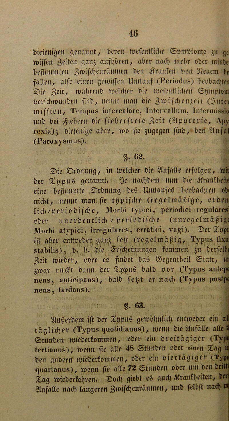 btejenigen genannt, bereit voefentrictje ©ptuptome ju ge votffcn Beiten ganj aufh&rett, aber nach mehr ober minbc beftimmtcn Bwifctfonräumen beit Ä'ranfen von Steuern be falten, atfo einen gett)iffen Umtauf (Periodus) beobachten Sie Bett, n>ät)renb roetdjcr bie roefenttidjcn <St>mptom Verfdptutitbcn ftitb, nennt man bie 3tt>ifcf)en$eit (3ntet miffion, Tempus intercalare, Intervallum, Intermissioi nnb bei fiebern bie fieberfreie 3cit (Slpprerie, Apy rexia); biejenige aber, wo fte jugegen ftnb, beit 5tnfal (Paroxysmus). §. 62. Sie Snbnung, itt welcher bie 2tnfätte crfotgeu, wii ber £i;puö genannt. 3e nacbbcm nun bie jt'ranfbeite eine befiimmte Srbnung be$ Umläufe^ beobachten ob« nicht, nennt man \ic tijpifchc (regelmäßige, orben; Iich^eriobifche, Morbi typici, periodici reguläres ober unorbentltd) * periobifdje (unrcgelmäßig« Morbi atypici, irreguläres, crratici, vagi). Ser Sijpy ift aber entmeber gans fcft (regelmäßig, Typus fixui stabilis), b. t)- btc ©rfcheinungen fommcn ju berfetbi Beit wieber, ober cö ftnbet ba£ ©egentbeit ©tatt, nii ^war v lieft bann ber £hpu6 batb vor (Typus antep« nens, anticipans), batb fetyt er nach (Typus postpfl nens, tardans). §. 63. sjlußerbem ift ber £t)pu$ gewöhnlich entweber ein at täglicher (Typus quotidianus), wenn bte Stnfälte atle 3 ©tunben wteberfommen, ober ein br et tägiger (Typij tertianus), wenn fte alte 4S ©tunben ober einen £ag ui ben aubern wteberfonttnen, ober ein viertägiger C^ytnj quarlanus), wenn fte atte 72 ©tnnbett ober um ben brittj Xag wicberfet)ren. Sod) giebt eö and) Äranfbeiteit, betj 2lnfältc nach längeren Bwifchenräumett, unb felb|t nach ö1!
