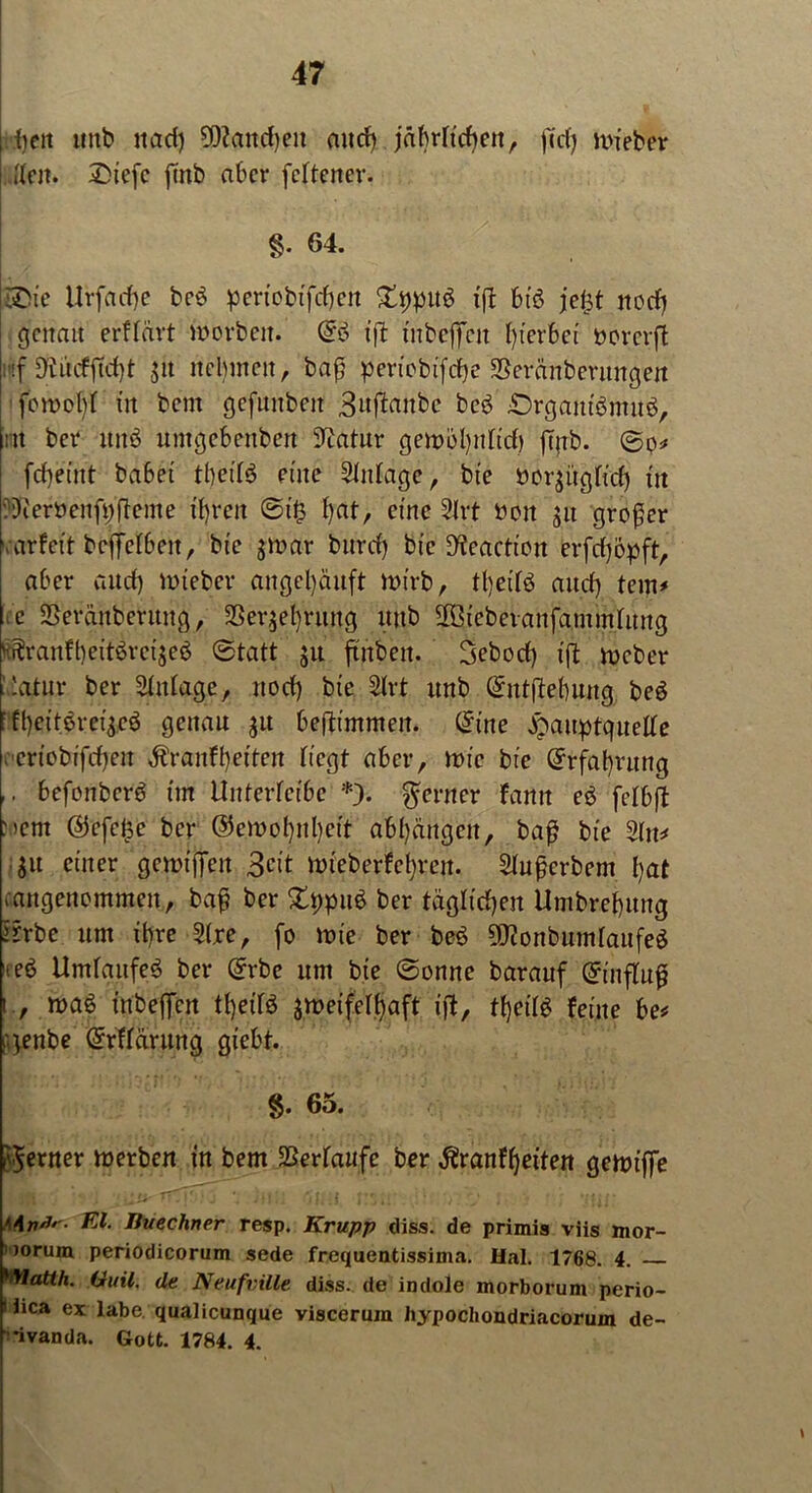 ;-fielt tutb uad) 9)?aitd)en and) jäbrftdien, ff cf) lieber | [feit. £>iefc fittb aber feftener. §• 64. feie Urfacf)e be£ periobifdjen Zypnö ift btö jefjt nodj genau erffärt worben. ($ö ift tnbeffett hierbei »orerft :f Diucfftcf)t ja nelnnen, bafj pen'ebifcfje SBeränberungen femobf in bent gcfunbeit 3aftanbe be6 £>rgautbmuö, nt bei* ttitö untgebenben ^atur gemöbnfid) fenb. ©p* fcf)eint ba6et tbeifö eilte Sfnfage, bt'e öcr^ügficf) tu :3ieröenft;ffeine ihren @t§ bat, eine 2lrt bon 31t großer varfeit beffefbeit, bic gmav burcf) bie D'teactipn erfdjppft, aber and) nneber angel)änft inirb, tf)eiB mtef) tem* c SSeräitbernng, SSer^eliritttg mtb 2Biebevanfammfitttg ^ranfbeitöreijeö ©tatt ju ftnben. Sebocf) ift meber ■'atnr ber Sfnfage, nod) bie 2frt nnb @ntftebuug beö : ff)eitiret'3eö genau 31t beftt'mmeit. (Sine £auptquelfe vcrtobifcfyen ^ranfbeiten fiegt aber, mic bie Erfahrung ,. befenberö int ilnterfeibe *). ferner fann e$ fcfbft Ment @efe£e ber ©ewebnbeit abl)ängen, ba£ bie 2fu* 31t einer gemifTeit 3cit ttneberfebren. 2fufjerbem bat .angencmmeit, baf? ber £t)pu$ ber täglichen ttmbrebuug ifrbe um ihre 2(re, fo ttne ber beö ?fJienbumfaufe£ teö Umläufe^ ber @rbe unt bie @enne barauf ©inffnß i , maß tnbeffen tbeifö jmeifelbaft ift, tbei 1$ feine be* rgenbe Orrffarung giebt. §. 65. ferner merben in bem Verläufe ber Äranfbeiten gemiffe n*r. Kl. Iiuechner resp. Krupp tliss. de primis viis mor- ■)orum periodicorum sede frequentissima. Hai. 1768. 4. ’Wart/j. duil. de Neufville diss. de indole morborum perio- • iica ex labe qualicunque viscerum hypochondriacorum de- ■ nvanda. Gott. 1784. 4.