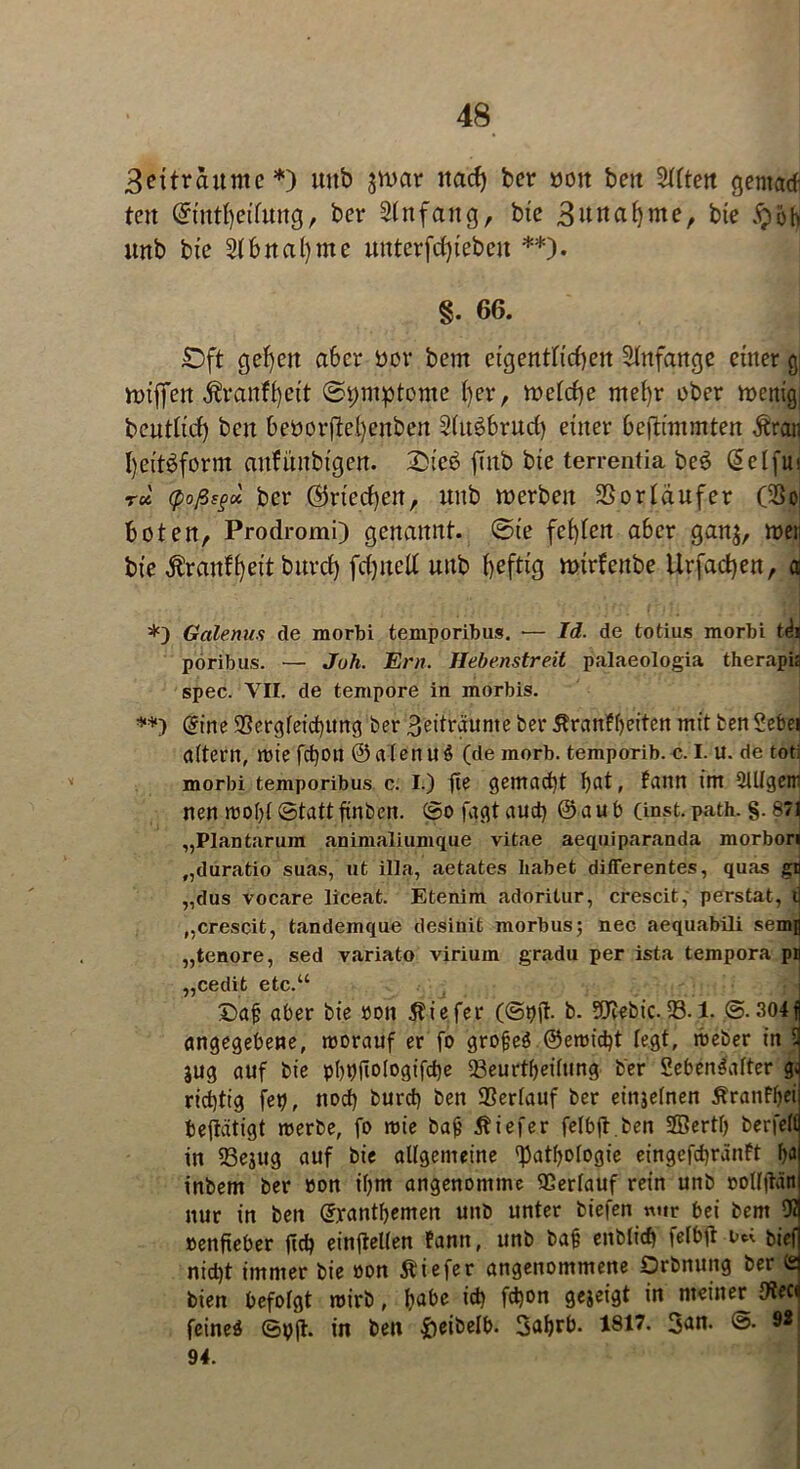 3ettrduntc *) unb jtoar itacf) ber uoit beit ^UCtett gentad- ten @ttttf)etfuug, ber Anfang, bte 3uual)me, bte §ob unb bte 2lf>ual)me uuterfdjiebeit **). §. 66. ©ft gefeit aber üov bem eigentltdieu Anfänge einer g nnffeu $ranfl)ett ©pmptome ()er, ft>eld)e mel)r ober n>enig beutlid) beit beöorjM)citben Slugfcrud) einer beftnnmten Äran I)eit3form anfiiitbi'gen. 2Mcb ftitb bte terrentia be3 C^elfui r« (poßs§* ber ®ried)en, unb toerben SSortdufer (So boten, Prodromi) genannt, ©ie festen aber ganj, treu bi’e $ranff)ei't burd) fdjited unb heftig mtrfeitbe Urfacfyeu, a *) Galenits de morbi temporibus. •— Id. de totius morbi t<hi poribus. — Juh. Ern. Hebenstreit palaeologia therapia spec. VII. de tempore in morbis. **) @ine 93ergfeicf)Ung ber Zeiträume ber 5tranfl)eiten mit ben ?ebei adern, wie fcf)Oll @alenu$ (de morb. temporib. c. I. U. de tot: morbi temporibus c. I.) fie gemacht , fattn im 2lllgeir nen wohl ©tattftnben. ©ofagtaud) @aub (inst. path. §. 871 „Plantarum animaliumque vitae aequiparanda morbori „duratio suas, ut illa, aetates habet differentes, quas gn „dus vocare liceat. Etenim adoritur, crescit, perstat, u „crescit, tandemque desinit morbus; nec aequabili semfl „tenore, sed variato viriuin gradu per ista tempora pH „cedit etc.“ ©af aber bie »on Äiefer (©Oil b. Sfl^ebic..93.1. ©• 304j angegebene, worauf er fo grofeö ©ewid)t legt, weber in l jug auf bie p()t)jlo(ogifd)e 23eurthei(ung ber 5eben$after g*i richtig feg, nod) burd) ben Verlauf ber einjelnen Äranftyei betätigt werbe, fo wie bajj Äiefer fetbfl.ben SQSertfj berfell in 23ejug auf bie allgemeine Pathologie eingefd)ränft ha inbem ber »on il)m angenomme Verlauf rein unb oollftän nur in ben Grranthemen unb unter biefen nur bei bem 91 »enfteber jid? cinfteUen fantt, unb ba§ enblid) felbtf t>« bief nid)t immer bie oon Äiefer angenommene Orbnuitg ber (2 bien befolgt wirb, ha^e i$ fdjon gejeigt in meiner IKeci feinet ©p|t. in ben fteibelb. 3a6rb. 1817. 3an. ©. 9« 94.