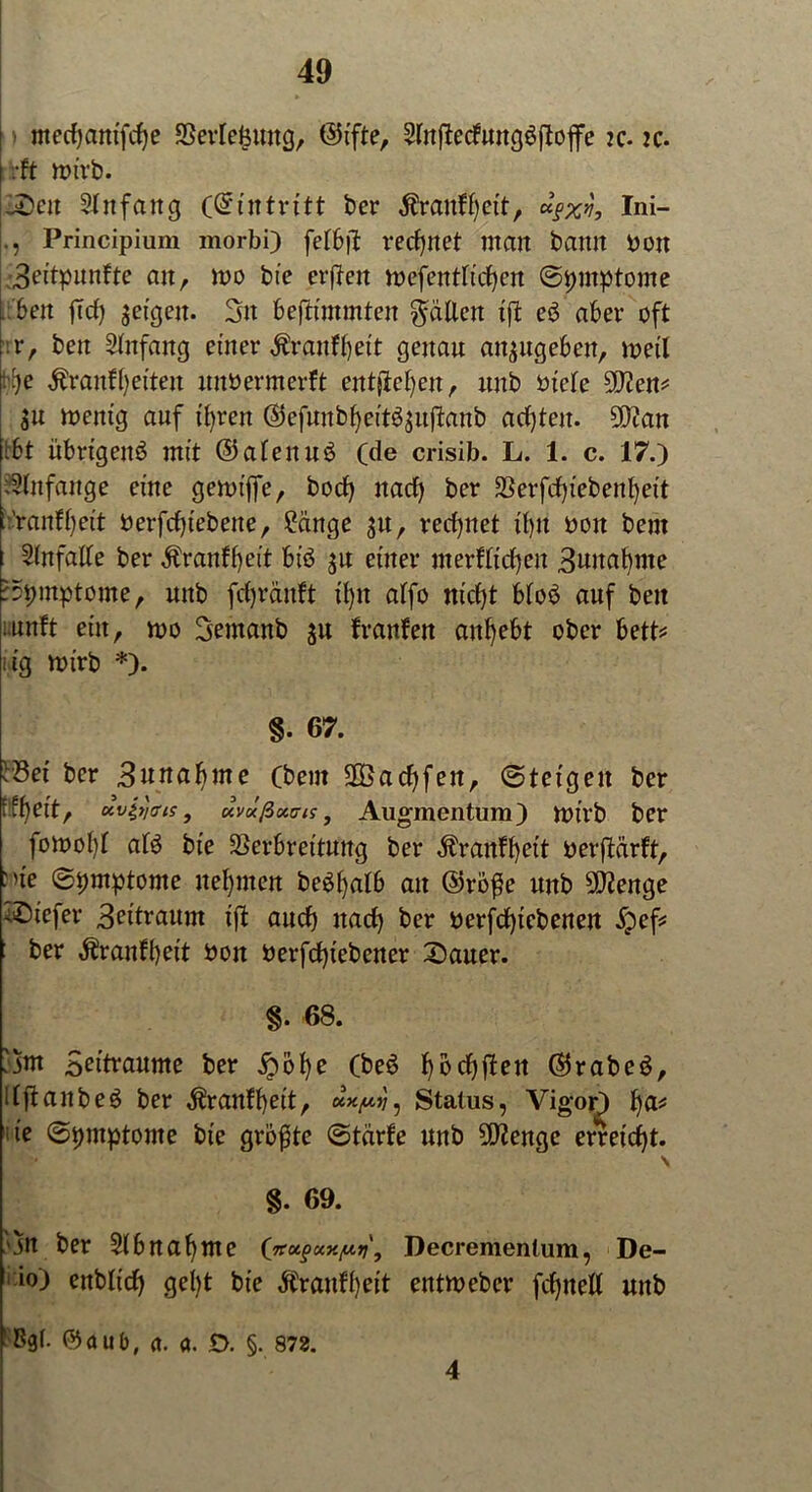ntecfyantfcfye Verlegung, ©ifte, Sritf^ccfungöfloflfe jc. ?c. .•ft mirb. -Den 21 n fang (Eintritt ber $raufbett, ugm, Ini- Principium morbi) fefb|b rechnet man bann bon 3eitpunfte an, mo bte erjben mefentltdben ©pmptome ben ftcfj feigen. 3n beftfmmten fallen ifb e$ aber oft :r, ben Anfang einer Äranfljett genau an^ugeben, weil t)e Äranffjeften ttnbermerft entstehen, itnb biele 9Jlm* $u mentg auf tfyren ©efuubbeit^ujbanb achten. S^an tbt übrigens mit ©afeuuS (de crisib. L. 1. c. 17.) Anfänge eine gemtjfe, bocf) nach ber SSerfcfytebenfyett i:'ranff)eit berfcfyiebene, £cinge ju, rechnet ihn boit bent Unfälle ber Äranfbeit bis $u einer merfficfyen 3wnat)me 'Symptome, uttb fcfjränft ü)n affo nicht bfoS auf ben :unft ein, voo Semanb $u franfen anbebt ober bett* lig mirb *). §. 67. ^Bet ber 3«ttct^me Cbem 2Öacf>fen, ©teigen ber fff^eit, avit/ffis, uvüßxuis, Augmentum) mirb ber fomoI)f als bte Verbreitung ber Äranffyett berfbärft, :ne ©pmptome nehmen beSljalb au ©roße nnb Stenge tiefer 3^^aum ifb aucf) nach ber berfcfytebenen 5pef* • ber $r auf beit bon berfcht’ebener Dauer. §. 68. ijm Bettraume ber £obe (beS hbchfben ©rabeS, UfbaitbeS ber ^ranffyeit, ux^, Status, Vigor) b^ 1 ie; ©t)mptome bte größte ©tärfe unb 9E)benge erreicht. \ %. 69. jn ber 21 b nab me (jtu<>uy.y.ri\ Decrementum, De- 1 io) enbticf) gel)t bie Äranfb«* entmebcr fcbttell unb ■Bgt. ©aub, a. a. £>. §. 872. 4