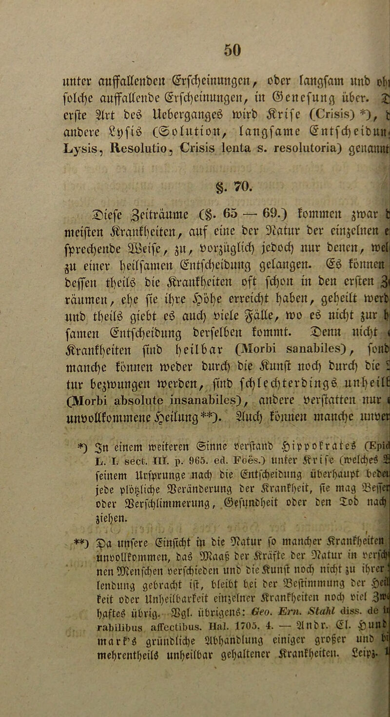 unter auffatteubcit Grrfcfyeüwngcn , ober langfatn unb oh foldje auffattenbe (5rfd)etnungen, in ©ettefung über, jj erfte £trt beö Uebergangeö tt>trb $rtfc (Crisis) *), fc anbere £t)ftö («Solution, langfame ©ntfdjetbmt; Lysis, Resolutio, Crisis lenta s. resolutoria) genannt §. 70. 2)tefe 3^0'aume (§. 65 — 69.) fomnteit ^mar t meiften Ärqnfi) eiten, auf eine ber Dtatur ber einzelnen e fpreefyeube Söetfc, 31t, öorgügtidE) jebod) nur benen, weil §u einer fetlfameu @ntfd)eibung gelangen. @6 fonnen beffeit tfyeilö bie $r auf l) eiten oft frf)oit in ben erften 3( räumen, efye fte tl)re £bf)e erreicht fabelt, gebeilt werb unb tbeilö giebt c3 aud) oiele $älle, wo e3 ntd)t $ur b famen ©ntfd)eibung berfetben fommt. £>emt uictjt < Äranffyctten ftub fyeübar (Morbi sanabiles), fonb manche fonnen Weber burd) bie $unjl itod) burd) bie S tur bedungen werben, jutb fd)led)terbing3 unl)eitb (Morbi absolute insanabiles), anbere berftatten nur fi unbollfommene Teilung**)- 2(ud) fonnen manche nuoer *) 3n einem weiteren (sinne berftanb £iippofrateg (Epid h. I. sect. III. p. 965. ed. Foes.) unter Ärife (metcheg 2! feinem Urfprunge nach bie Gmtjcheibung überhaupt bebeij jebe pfo£lid)e Seränbermtg ber Äranfbeit, fie mag Seifet ober $Berfd)Iimmerung, ©efunbbeit ober ben £ob nach Sieben. **) £>a unfere (5injtcbt in bie Diatur fo mancher Äranfbeitett unootlfommcu, baö 9Juiap ber Kräfte ber 9<atur in rerfcf) nenStieufchen »erfchieben unb fcteÄunil noch nicht ju ihrer: tenbung gebrad)t t’ft, bteibt bei ber Sefrimmung ber Öffl feit ober Unbeitbarfett einjetner Äranfbeiten nod) »iel 3»* haftet übrig. 9Sgt. übrigeng: Geo. Ern. Stahl diss. de ii rabilibus affectibus. Hai. 1705. 4. — Slnbr. (51. £>unb marf’g griinbtid)e «tbbanbtung einiger grofer unb bi mebrentbeilg unbeitbar gehaltener Äranfbeitcn. £eipj. 1