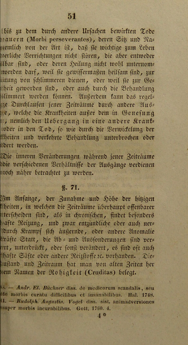 bt£ ju bem burd) attbere Urfachcn bewtrftcn £obe '>auern (Morbi perseverantes), bereu ©t'ü Uitb a? ucmltd) bott ber 2trt xftr baß fte Wtdfftge jttnt £ebcn »erliche Verrichtungen nicht fforett, bte aber eittwcber (bar ffnb, ober bereu Rettung ntdff n>ob)t unterttont* :werbett barf, it>etf fte gewtfferntaftett heüfattt futb, jur ütung hon fdfftmmerett btenen, ober weit fte $ttr ®e* :: fyett geworben futb, ober auch burd) bte SSehanbluttg dimmert roerbeit fonnert. Superbem fantt baö regete qe Sttrd) taufen jener 3etträunte burd) attbere Slu6* r,e, wctd)e bte $rartff)etten außer bem tu ©eitefitng u, itemltd) ben Uebcrgattg tu etne attbere fürattb* ober tu ben £ob, fo tote burd) bte VerwtcMung ber fetten uitb oerfebrte Vehaubtung unterbrochen ober iibert werben. •Sie inneren Vcrüitberuttgett Wahrenb jener 3dträumc tote oerfchtebeuctt Ver|attmffe ber ^uögänge *> erhielten itod) näher betrachtet $u werben. «. n- jjm 2ütfaitge, ber 3unahme uitb jrpobe ber f)tfetgeit E betten, tu wetd)ett bte 3eitraume überhaupt offenbarer i terfchctbcn futb, aB ttt cbroittfcbcn, ffnbct bcfottbcrS ' »afte D^ctsuttg, unb 3war entgiutbh'cbe ober auch tter* ‘burch Krampf ftd) äitßernbe, ober attbere Stnomalte t-Väfte ©tatt, bte 2lb* unb Stuöfonberungeit futb ocr* ■rt, unterbrächt, ober fottff neränbert, e6 ffttb oft auch !hafte ©dfte ober anbere ^etjffoffetc. oorhattbett. 2ffe* uftanb unb Zeitraum hat matt oon alten 3ettcit her >em ^tarnen ber 9iot)igf eit (Cruditas) belegt. '*» — Andr. El. Büchner diss. de medicorum scandalis, seu le morbis curatu difficilibus ct insanabilibus. Hai. 1748. 11- — Rudolph. Augustin. Vogel diss. sist. animadversiones »nuper morbis incurabilibus. Gott. 1760. 4. 4 #