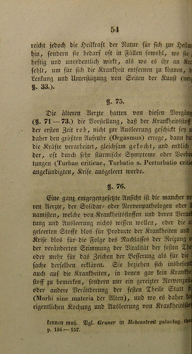 reicht jebocf) bie ^ctlfvaft bcr Statur für ftcf) jur #etfor fytit, fonbertt fte bebarf oft in Ratten fon>ot)(r wo fic; fyeftig uitb imorbentXtrf) wirft, alö wo e3 tfyr an Ärc fefjlt, um für ftcf) bie Äranffyeit entfernen ju fönnen, b Ccnfung unb Unterftüfcung boit ©eiten ber Äuuffc (»er« §. 33.)* §. 75. : 2)te älteren Sterbe Ratten oott biefen Vorgang (§. 71 — 73.) bie SSorjMtung, ba$ ber $ranfl)ett$jtoff ber erfltcn 3eit rot), ntcfjt jnr 2tu$teerung gefcfjtcft fcp u babcr beit größten Slufrufyr (Orgasmus) errege, bann fcui bie Kräfte »erarbeitet, gteicfyfam gefocfyt, unb enbticf) ’ ber, oft burcf) fef)r ftürmtfcfje ©^mptome ober Vorbei tuitgeit (Turbae criticae, Turbatio s. Perturbatio critic angefünbigteu, Ärtfe atWgeleert werbe. §. 76. @ine gan$ entgegengefe^te 5fnfTcf)t i\t bie mancher itei reu Steifte, ber ©otibar* ober ^eröenpatbotogeu ober i namifteu, wetcfye bon ÄranfljeitSftoffen unb bereu 25erarB tuitg unb Stuöleernng ntcf)t$ wiffeu wollen, ober bie aj geteerten ©toffe btoS für ^)robucte ber $rattff)eiten unb ilrife Mo$ für bie $olge be$ üftacfytaffeö ber Weisung o ber beränberteit ©tünntnng ber SSitatität ber fefteit £lc ober ntef)r für baö 3eid)cu ber S3efferung atö für bie fad)e berfetben erftären. ©ic bcjiefyen ftcf) üWbcfont aucf) auf bie Ärauffjeiten, tu beiten gar fein Äranfj'c ft off 5U bewerfen, fonberu nur ein gereister 9£erben$ttft' ober anberc SSeränberwtg bcr fefteit &f)citc ©tatt ft (Morbi sine materia bcr mitten), uitb wo c£ bat)er fei cigenttid)en Äocfyung unb Stiröfecrung boit $ranff)ctt$fto fennen ntup. Sßgl. Grüner in Hebenstreit palaelog. thei p. 156 —157.