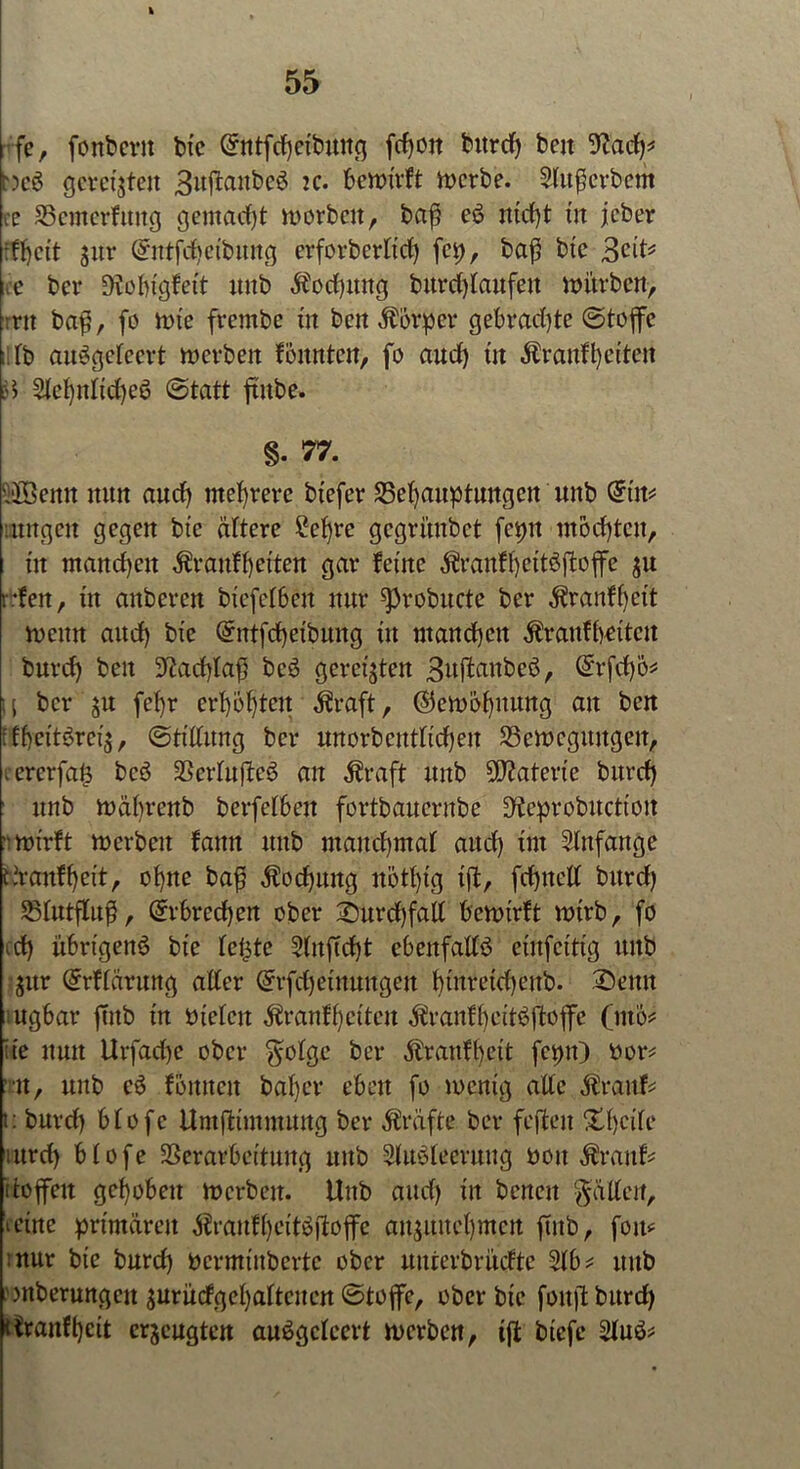 fe, fonbcrit btc etbuttg fdjon burd) beit 'iftacf)* ncS gerefften 3uftaitbcS tc. bewirft werbe. StufScrbem re Vemerfttug gemalt worbcit, baß eS ntd)t tu jeber jur @ntfd)ctbuttg erforberttd) fei), baß btc Seit* re ber D?obtgfett uttb $od)mtg burdjtaufeit mürben, :nt baß, fo wie fvembe tn ben Äbrper gebrad)te (Stoffe . tb auSgetccrt werben fonnten, fo aud) tit Äranffyei’teit :d SIet)itttd)eS (Statt ftnbe. §• 77. 5JBenn nun aud) mehrere btefer Vefyauptuitgett unb din* iitngett gegen btc ältere £et)re gegriutbet fet>tt ntodjtcn, tu manchen $rauft)etten gar feine $rauft)cttöftoffc $u rfeit, ttt anberen btefetben nur ^3robttcte ber äfranffett wenn and) btc Grittfd)etbung tu mand)ctt $raufbettctt burd) beit 3^ad)Iaf5 bcS geregten 3uffcaitbcö, (£rfd)ö* U ber ju fcf)r crf)6f)teit $raft, $ewof)ttung an ben fff)ettSret$, (Stiftung ber unorbcuttidjen ^Bewegungen, . ererfats bcö SSerfufleö an $raft mtb Materie burd) unb wäbrcnb berfctbeit fortbauernbe D^eprobucttoit mtrft werben fanit mtb maud)maf aud) tut Slnfange tvraitf()ett, of)ne baß $od)uitg nötft'g tft, fdjtteft bitrd) Vtutfluß, @rbred)en ober 2)urd)faft bcwtrft mtrb, fo cd) übrigens btc teilte Stuftd)t ebettfaftö etitfctttg mtb $ttr Grrftärung alter @rfd)eütuugeit fytnretdjeitb. Seit« ugbar ftttb tn otctcu ^ranffetteu $ranff)ettSftoffe (nto* ;te nun Urfad)e ober $otge ber $ranfl)ctt fcptt) ttor* u, unb eS fonneit baf)er eben fo mentg alte $ranfc t: burd) btofe UntfÜmmung ber Kräfte ber feffcen Xtjcite ittrd) btofe Verarbeitung unb StuSteeruug ooit $raitf* itoffeit gehoben rocrbeit. Unb and) in beneit Ratten, ictne primären $rauft)ettSftoflfe att$ituct)mcit ftitb, foit* :nur bte burd) permtttberte ober uuterbrücftc Slb* unb wberungcu surücfgefyattcuen (Stoffe, ober bte foitft bitrd> riraitftjcit erzeugten auSgctcert werben, ift btefe Stuö?