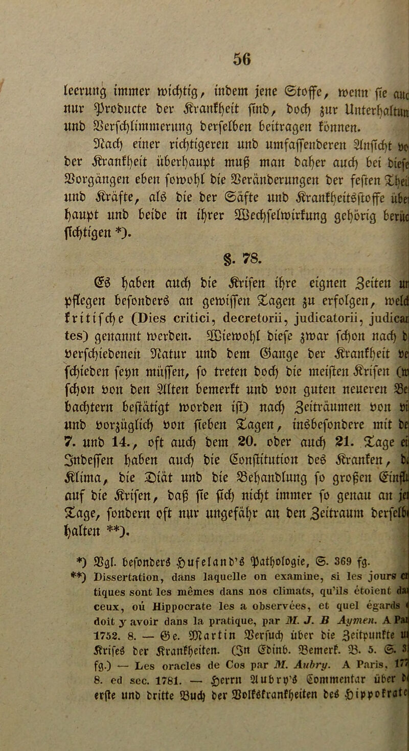 leermtg immer wichtig, inbern jene ©toffe, wenn fte auc nur sprobucte ber ^ranf^ett ftnb, hoch $ur Unterhaltim unb SSerfchlimmerung berfelben beitragen fbnnen. 9£ach einer richtigeren unb umfaffenberen StnjTcbt bei ber tonlheit überhaupt muß man baher auch bei biefe SSorgdngen eben fowoht bie SSeränberungen ber fefren £bei; unb Kräfte, aB bie ber ©äfte unb Äranfheitäftojfe ubei haupt unb beibe in ihrer SBechfelmirfung gehörig beriic jTchtigen *). §. 78. CB hobelt auch bie $rtfen ihre eignen Seiten ur pflegen befonberö an gewtffen Stagen ju erfolgen, meid fritifcf)e (Dies critici, decretorii, judicatorii, judicac tes) genannt werben. SDiewohl biefe $war fchon nach bi fcerfchiebeneit Statur unb beut <35ange ber $ranff)eit bei fchicben fepn muffen, fo treten hoch bie meiften Ärifeit On fchon bon ben Sitten bemerft unb »on guten neueren 23ci bachtent betätigt worben ifi) nach Seiträumen bon btl unb borjüglich bon flehen Stagen, inöbefonbere mit bei 7. unb 14., oft auch bem 20. ober auch 21. Stage ei 3nbeffen haben auch bie (äonfh'tuttou be6 Uranien, bu $lima, bie 2>iät unb bie 35ehanblung fo großen ©njlt auf bie $rtfen, bafj fte ftch nicht immer fo genau au je Stage, fonbertt oft nur ungefähr an beit Seitraum berfelb halten **). *) 93gl. befonberS £)ufelanb’ö 'Pathologie, @. 369 fg. **) Dissertation, dans laquelle on examine, si les jours cn tiques sont les niemes dans nos climats, qu’ils etoient da) ceux, oü Hippocrate les a observees, et quel egards < doit y avoir dans la pratique, par M. J. B Aymen. A Pai 1752. 8. — @e. Martin SSerfud) über bie 3eitpuntte ui 5trife$ ber 5?rattfl)eiten. (3n Grbinb. 23emerl. 33. 5. ©. 3 fg.) — Les oracles de Cos par M. Aubry. A Paris, 1 Ti 8. cd sec. 1781. — fjernt Slubro'g Kommentar über erfte unb britte 93ud) ber 33olf$franfbeiten beö ^ippofratc