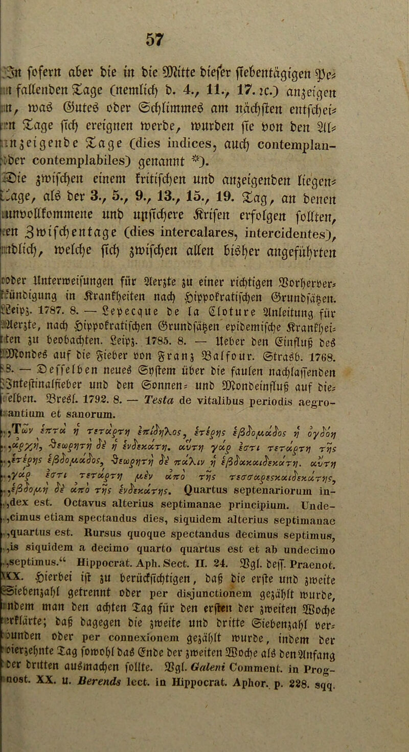 3n fofewt aber bie in bie 2D?itte btefer flcbentägigen nt falleitben Sage (nentlid) b. 4., 11., 17.k.) anjeigen i;tt, n>aö ©uteö ober @cf)ltmme$ am nädjfien entfcfyei* •n Sage ftd) ereignen werbe, würben fte Don ben %b kinseigenbe Sage (dies indices, aurf) contemplan- k'ber contemplabiles) genannt *)• ■Sie $wifd)en einem fritifrfjen uitb anjeigeitben liegen* -age, at$ ber 3., 5.^ 9.^ 13., 15., 19. Sag, an bencit mtwollfommene unb upjTcfyeve $rtfett erfolgen feilten, ten 3ttnfrf)entage (dies intercalares, intercidentes), nrtbiid), weld)e ftd) jwifdjen alten bt$fyer angeführten rober ttntertreifungen für 2lerjte »u einer richtigen 93orfyerrer; frünbigung in Äranffyeiten ttad) £>ippofratifd)en ©runbfd^en. Üüeipj. 1787. 8. — Sepecgue be la Sloture Anleitung für i Herste, nad) £ippotratifd)en @runbfä£en eptbemifcfye Äranffyeü I ten ju beobachten. Seipj. 1785. 8. — Iteber ben ©nflttf be$ ■3ftrnbe$ auf bie lieber ron grans 23aIfour. ©tra3b. 1768. >3. — Deffelbeit neueö ©pjtem über bie faulen nadüajTenben JJntejtinalfieber unb ben ©onnen; unb Sftonbeinflujj auf bie; eiben. 23re$I. 1792. 8. — Testa de vitalibus periodis aegro- t; antiuni et sanorum. ,.,Txv trrTx y rtT<x?r*i iirßtiXos, irtytjs ißhyxdos y oyböy !• WWb üswgyrtj y Ivhy.xry. xvvy yxp iart rsrx^ry rtjs ))tr*§tls sß<$oy.x$osi Stiügyry dV TtxXiv rj sß^xy.xi^sy.xry. xvry :> ')l/a§ iffri TtTxgry yJv xno rys rsaffa.^ssxxt^xxry?, ,. ^sß$o/u,y JV xno rys iv&y.xTtjs. Quartus septenariorum in- .,dex est. Octavus alterius septimanae principinm. Unde- . ,cimus etiam spectandus dies, siquidem alterius septiniauae l,quartus est. Rursus quoque spectandus decimus septimus, ,is siquidem a decimo quarto quartus est et ab undecimo .,septimus.“ Hippocrat. Aph. Sect. II. 24. ®gl. bejf. Praeuot. \tx. hierbei ijt ju berüdjTdüigen, bafj bie erjte unb smeite »iebenjafü getrennt ober per disjunctionem gejäl)lt mürbe, :nbem man ben achten Xag für ben erften ber streiten 2Bod)e ‘trfldrte; baji bagegen bie streite unb britte ©iebensafü rer; :junben ober per connexionem gesagt trurbe, inbem ber ‘oierjehnte Xag forroljl ba$ Grnbe ber streiten ®od)e aß ben Anfang Der Dritten auömadjen foKte. 9SgI. Galeni Coinment. in Prog- nost. XX. u. üerends lect. in Hippocrat. Aphor. p. 228. sqq.