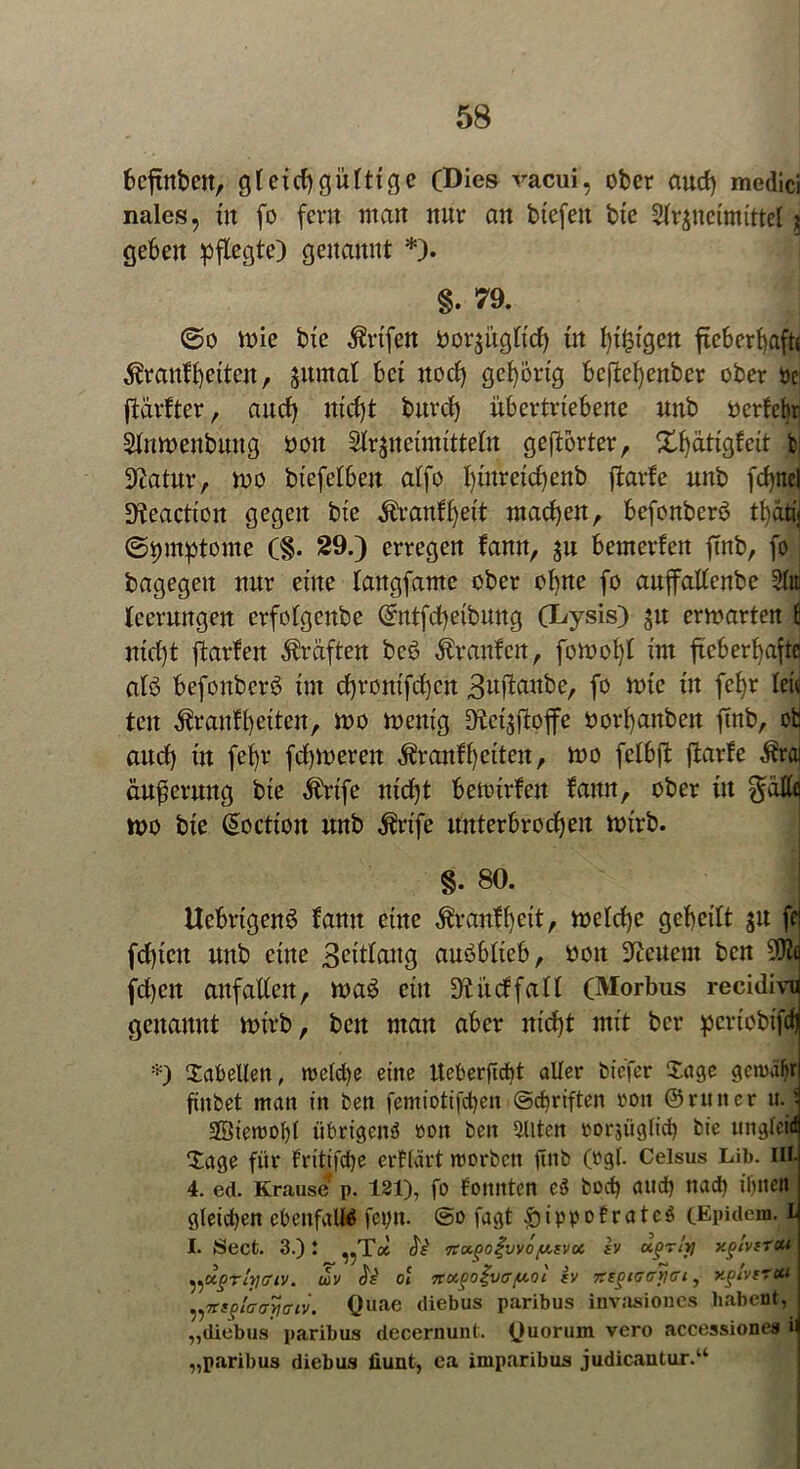 beftnbett, gleichgültige (Dies vacui, ober auch medici nales, in fo fern man nur an biefeit bie Slrpeimittel 2 gehen pflegte) genannt *). §. 79. @0 mie bie ßrtfen öoqiigtich in l)x^igcn fie6erl)afts Krankheiten, jumat hei noch gehörig beftehenber ober De ftarfter, auch nicht burch ühertriehene unb oerfehr Stnmenbung boit Slrjneimittetn gehörter, Xhatigfeit t Statur, n>o bt'efelben alfo I)ütrexcf)enb ftarfe unb fchnel Sfteactiort gegen bie Krankheit machen, hefonberö thätij ©tmtptome (§. 29.) erregen kann, 311 bemerken ftnb, fo bagegen nur eine langfame ober ohne fo aujfattenbe Slit Iceruttgen crfolgenbe (Sntfcheibung (Lysis) ju ermarten fi nicht ftarlen Kräften bcö Traufen, fomohl im fieberhafte alö befonberö im chronifdhcn 3nfinnbe, fo rnie in fehr len tcn Krankheiten, mo rnenig Diet$ftoffe oorhanbeit finb, ob auch in feljr fchmeren Krankheiten, mo fethft ftarke Äußerung bie Krtfe nicht hetoirfeit kamt, ober in ^dttq tt>o bie @octton unb Krtfe unterbrochen n>irb. * • > §. 80. | Uehrigenö fann eine Krankheit, welche geheilt $u fc fd)icn unb eine 3ettlaug auöblteb, boxt feuern bcn fd)eit anfallen, tt>a3 ein Diüctfalt (Morbus recidivn genannt wirb, bcn man aber nicht mit bcr pcrtobifdj *) Tabellen, roeldje eine tteberfidd aller biefer Sage gcroüljr finbet man in ben femiotifcben ©d)riften ron ©rutter u.j 2Öiemof)l übrigen^ »on ben eilten rorjüglid) bie ungleid Sage für tritifdje erklärt roorbcit finb (rgl. Celsus Lib. ui- 4. ed. Krause p. 121), fo tonnten e3 bodj aud) ttad) ihnen gletdjen ebenfalls fepn. @o fagt f)ippofratc$ (Epidem. l I. Secfc. 3.)! ^Tce Je' rtu.goi’vvöy.tvu. iv ctffTty xglvirctt ^ugrlyaiv. uv Oi 7rocgo£vffy.oi (V Tizgiaayai, xgivtrui ^Tttgiaayaiv. Quae diebus paribus iuvasiones habent, „diebus paribus decernunt. Quorum vero accessiones n „paribus diebus üunt, ea imparibus judicantur.“