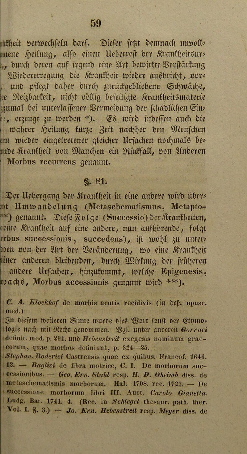 bcrwedjfetn fcarf. Stefcr fe£t bcmnad) mtbotf* nette Teilung, alfo einen Uebcrrejl ber $ranff)cttöur* „ burd) bereu auf trgenb eine 2trt bewirkte SSerftarfuug SÖtebercrregung bte $ranff)eit lieber auäbrtdjt, bor* ,, «jtb pflegt bafyer burd) juritdgeMtcbene @d)Wäd)e, ■cc SÄetj&arfett, md)t bolltg befetttgte $ranff)ettömaterte ;$umat bet unterlajfener SSermctbuug ber fdjäbltcfyen @n* erzeugt ju werben *). wirb tnbefien aud) bte wahrer Rettung fur$e 3^t nad)t)er bett 9£ftenfd)ctt :nt wieber eütgetretener gleicher Urfadjett nodpnaB be* mtbe Äranfljeit oou 9D?and)en ein 9tüdfatf, bon 2lttbereu Morbus recurrens genannt. §• 81. £cr Uebevgattg ber $ranflje.tt in etne anbere wirb über* ::)t Umwattbelung (Metaschemalismus, Metapto- *) genannt. 2)tefe $otge (Successio) bcr$ran?l)etten, ferne Äranfljeit auf etne anbere, nun auffyörenbe, folgt rrbus successionis, succedens), ift Wol)t $u unter* t?eu bon ber 2h*t ber SSeränberung, wo eine $ranfi)ett üner anberett bletbenbett, burd) SBtrftmg ber früheren anbere Urfadjett, fjtujufontmt, welche Epigenesis, wadjS, Morbus accessionis genannt wtrb ***). C. A. Kloekhof de morbis acutis recidivis (in be§. opusc. jned.) 3n biefern weiteren (Sinne würbe bie$ SBort fonjt ber @tt)mo> (ogie nach mit {ftecfyt genommen. SSg(. unter anbereit Gorraei definit, med. p. 291. unb Hebenstreit exegesis nominum grae- corum, quae morbos definiunt, p. 324—25. Stephan. Roderici Castrensis quae ex quibus. Francof. 164ö. 12. — Baglivi de fibra motrice, C. I. De morborum suc- cessionibus. — Geo. Ern. Stahl resp. H. D. Oheimb diss. de metaschematismis morborum. Hai. 1708. rec. 1723. — De successione morborum libri III. Auct. Carola Gianetta. Dudg. Bat. 1741. 4. (Rec. in Schlegel thesaur. path. ther. Vol. I. §. 3.) _ Jo. j£rn. Uebenstreit reap. Meyer diss. de